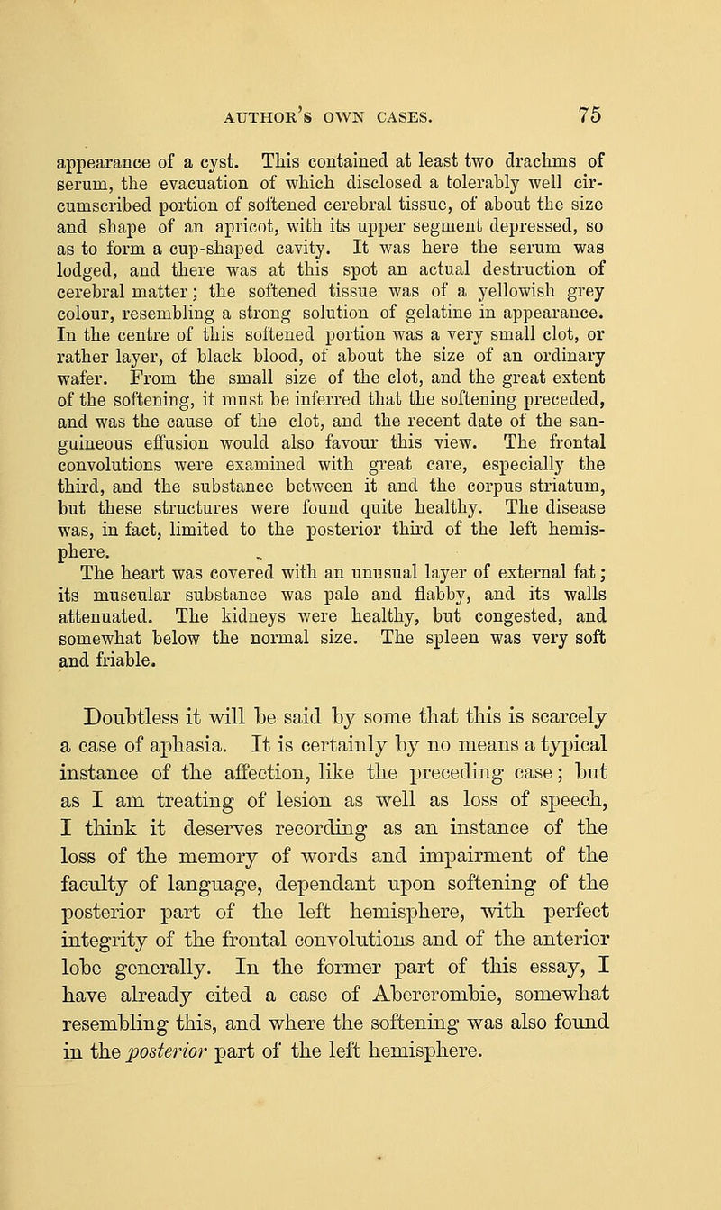 appearance of a cyst. This contained at least two drachms of serum, the evacuation of which disclosed a tolerably well cir- cumscribed portion of softened cerebral tissue, of about the size and shape of an apricot, with its upper segment depressed, so as to form a cup-shaped cavity. It was here the serum was lodged, and there was at this spot an actual destruction of cerebral matter; the softened tissue was of a yellowish grey colour, resembling a strong solution of gelatine in appearance. In the centre of this softened portion was a very small clot, or rather layer, of black blood, of about the size of an ordinary wafer. From the small size of the clot, and the great extent of the softening, it must be inferred that the softening preceded, and was the cause of the clot, and the recent date of the san- guineous effusion would also favour this view. The frontal convolutions were examined with great care, especially the third, and the substance between it and the corpus striatum, but these structures were found quite healthy. The disease was, in fact, limited to the posterior third of the left hemis- phere. The heart was covered with an unusual layer of external fat; its muscular substance was pale and flabby, and its walls attenuated. The kidneys were healthy, but congested, and somewhat below the normal size. The spleen was very soft and friable. Doubtless it will be said by some that this is scarcely a case of aphasia. It is certainly by no means a typical instance of the affection, like the preceding case; but as I am treating of lesion as well as loss of speech, I think it deserves recording as an instance of the loss of the memory of words and impairment of the faculty of language, dependant upon softening of the posterior part of the left hemisphere, with perfect integrity of the frontal convolutions and of the anterior lobe generally. In the former part of this essay, I have already cited a case of Abercrombie, somewhat resembling this, and where the softening was also found in the posterior part of the left hemisphere.