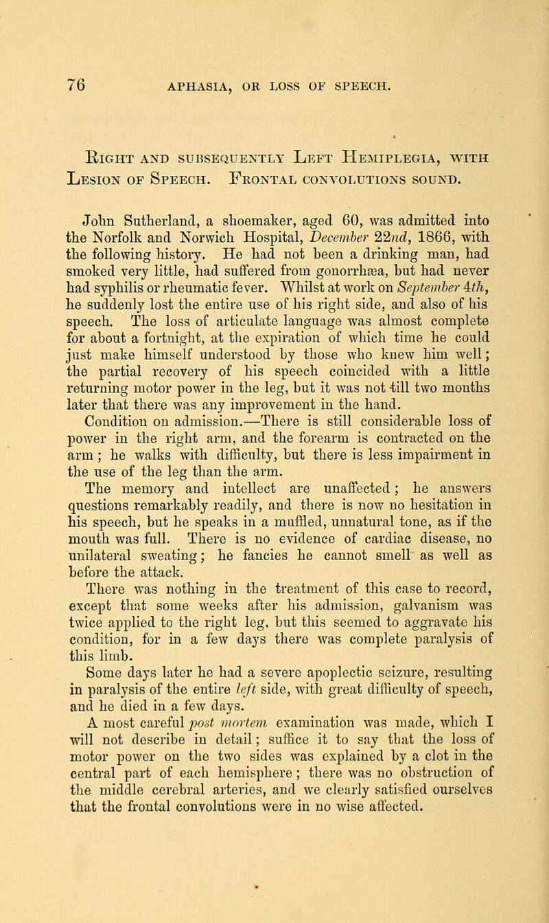Eight and subsequently Left Hemiplegia, with Lesion of Speech. Frontal convolutions sound. Jolin Sutherland, a slioemakei-, aged 60, was admitted into the Norfolk and Norwich Hospital, December 22nrf, 1866, with the following history. He had not heen a drinking man, had smoked very little, had suffered from gonorrha3a, but had never had syphilis or rheumatic fever. Whilst at work on September ith, he suddenly lost the entire use of his right side, and also of his speech. The loss of articulate language was almost complete for about a fortnight, at the expiration of which time he could just make himself understood by those who knew him well; the partial recovery of his speech coincided with a little returning motor power in the leg, but it was not ^iill two months later that there was any improvement in the hand. Condition on admission.—There is still considerable loss of power in the right arm, and the forearm is contracted on the arm; he walks with difficulty, but there is less impairment in the use of the leg than the arm. The memory and intellect are unaffected; he answers questions remarkably readily, and there is now no hesitation in his speech, but he speaks in a muffled, unnatural tone, as if the mouth was full. There is no evidence of cardiac disease, no unilateral sweating; he fancies he cannot smell as well as before the attack. There was nothing in the treatment of this case to record, except that some weeks after his admission, galvanism was twice applied to the right leg. but this seemed to aggravate his condition, for in a few days there was complete paralysis of this limb. Some days later he had a severe apoplectic seizure, resulting in paralysis of the entire left side, with great difficulty of speech, and he died in a few days. A most careful jMst mortem examination was made, which I will not describe in detail; suffice it to say tbat the loss of motor power on the two sides was explained by a clot in the central part of each hemisphere; there was no obstruction of the middle cerebral arteries, and we clearly satisfied ourselves that the frontal convolutions were in no wise affected.