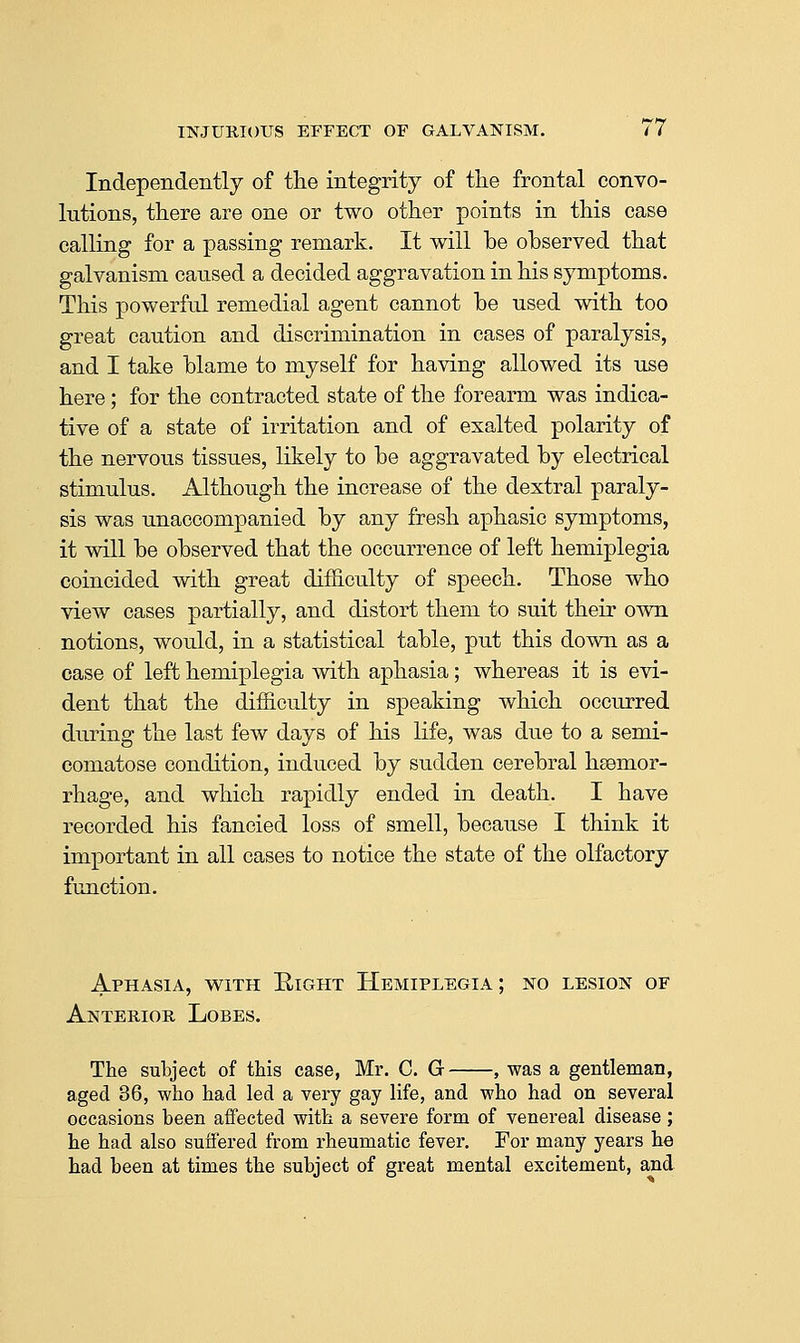 Independently of the integrity of the frontal convo- lutions, there are one or two other points in this case calling for a passing remark. It will be observed that galvanism caused a decided aggravation in his symptoms. This powerful remedial agent cannot be used with too great caution and discrimination in cases of paralysis, and I take blame to myself for having allowed its use here; for the contracted state of the forearm was indica- tive of a state of irritation and of exalted polarity of the nervous tissues, likely to be aggravated by electrical stimulus. Although the increase of the dextral paraly- sis was unaccompanied by any fresh aphasic symptoms, it will be observed that the occurrence of left hemiplegia coincided with great difficulty of speech. Those who view cases partially, and distort them to suit their own notions, would, in a statistical table, put this down as a case of left hemiplegia with aphasia; whereas it is evi- dent that the difficulty in speaking which occurred during the last few days of his life, was due to a semi- comatose condition, induced by sudden cerebral haemor- rhage, and which rapidly ended in death. I have recorded his fancied loss of smell, because I think it important in all cases to notice the state of the olfactory function. Aphasia, with Eight Hemiplegia; no lesion of Anterior Lobes. The subject of this case, Mr. C. G , was a gentleman, aged 36, who had led a very gay life, and who had on several occasions been affected with a severe form of venereal disease ; he had also suffered from rheumatic fever. For many years he had been at times the subject of great mental excitement, and