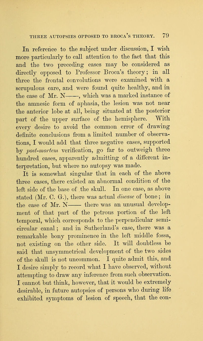 In reference to tlie subject under discussion, I wish more particularly to call attention to the fact that this and the two preceding cases may be considered as directly opposed to Professor Broca's theory; in all three the frontal convolutions were examined with a scrupulous care, and were found quite healthy, and in the case of Mr. N , which was a marked instance of the amnesic form of aphasia, the lesion was not near the anterior lobe at all, being situated at the posterior part of the upper surface of the hemisphere. With every desire to avoid the common error of drawing definite conclusions from a limited number of observa- tions, I would add that three negative cases, supported by 'pod-mortem verification, go far to outweigh three hundred cases, apparently admitting of a different in- terpretation, but where no autopsy was made. It is somewhat singular that in each of the above three cases, there existed an abnormal condition of the left side of the base of the skull. In one case, as above stated (Mr. C. Gr.), there was actual dkeme of bone; in the case of Mr. N there was an unusual develop- ment of that part of the petrous portion of the left temporal, which corresponds to the perpendicular semi- circular canal; and in Sutherland's case, there was a remarkable bony prominence in the left middle fossa, not existing on the other side. It will doubtless be said that unsymmetrical development of the two sides of the skull is not uncommon. I quite admit this, and I desire simply to record what I have observed, without attempting to draw any inference from such observation, I cannot but think, however, that it would be extremely desirable, in future autopsies of persons who during life exhibited symptoms of lesion of speech, that the con-