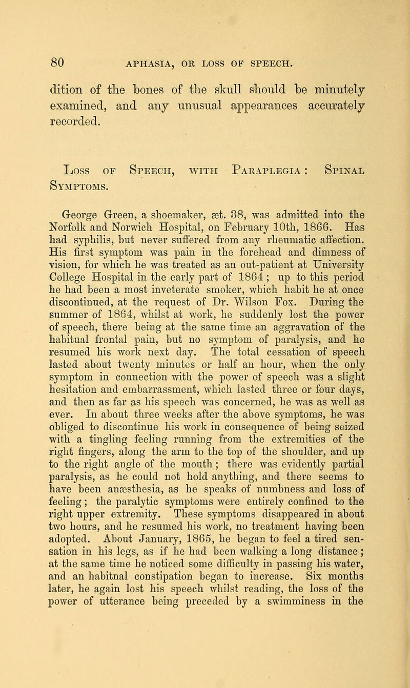 dition of the bones of tlie skull should be minutely examined, and any unusual appearances accurately recorded. Loss OF Speech, with Paraplegia : Spinal Syiviptoms. George Green, a shoemaker, set. 38, was admitted into the Norfolk and Norwich Hospital, on February 10th, 1866. Has had syphilis, but never suffered from any rheumatic affection. His first symptom was pain in the forehead and dimness of vision, for which he was treated as an out-patient at University College Hospital in the early part of 1864 ; up to this period he had been a most inveterate smoker, which habit he at once discontinued, at the request of Dr. Wilson Fox. During the summer of 1864, whilst at work, he suddenly lost the power of speech, there being at the same time an aggravation of the habitual frontal pain, but no symptom of paralysis, and he resumed his work next day. The total cessation of speech lasted about twenty minutes or half an hour, when the only symptom in connection with the power of speech was a slight hesitation and embarrassment, which lasted three or four days, and then as far as his speech was concerned, he was as well as ever. In about three weeks after the above symptoms, he was obliged to discontinue his work in consequence of being seized with a tingling feeling running from the extremities of the right fingers, along the arm to the top of the shoulder, and up to the right angle of the mouth; there was evidently partial paralysis, as he could not hold anything, and there seems to have been anassthesia, as he speaks of numbness and loss of feeling; the paralytic symptoms were entirely confined to the right upper extremity. These symptoms disappeared in about two hours, and he resumed his work, no treatment having been adopted. About January, 1865, he began to feel a tired sen- sation in his legs, as if he had been walking a long distance; at the same time he noticed some difficulty in passing his water, and an habitual constipation began to increase. Six months later, he again lost his speech whilst reading, the loss of the power of utterance being preceded by a swimminess in the