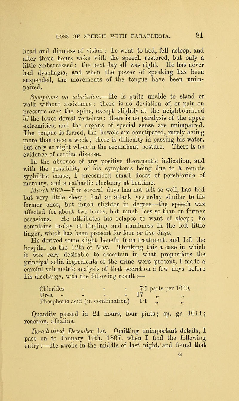 head and dimness of vision: he went to bed, fell asleep, and after three hours woke with the speech restored, but only a little embarrassed ; the next day all was right. He has never had dysphagia, and when the power of speaking has been suspended, the movements of the tongue have been unim- paired. Symptoms on admission.—He is quite unable to stand or walk without assistance; there is no deviation of, or pain on pressure over the spine, except slightly at the neighbourhood of the lower dorsal vertebrae ; there is no paralysis of the upper extremities, and the organs of special sense are unimpaired. The tongue is furred, the bowels are constipated, rarely acting more than once a week; there is difficulty in passing his water, but only at night when-in the recumbent posture. There is no evidence of cardiac disease. In the absence of any positive therapeutic indication, and with the possibility of his symptoms being due to a remote syphilitic cause, I prescribed small doses of perchloride of mercury, and a cathartic electuary at bedtime. March 2Qth—For several days has not felt so well, has had but very little sleep; had an attack yesterday similar to his. former ones, but much slighter in degree—the speech was affected for about two hours, but much less so than on former occasions. He attributes his relapse to want of sleep ; he complains to-day of tingling and numbness in the left little finger, which has been present for four or hve days. He derived some slight benefit from treatment, and left the hospital on the 12th of May. Thinking this a case in which it was very desirable to ascertain in what proportions the principal solid ingredients of the urine were present, I made a careful volumetric analysis of that secretion a few days before his discharge, with the following result:— Chlorides - - - 7-5 parts per 1000. Urea - - - - 17 „ „ Phosphoric acid (in combination) 1-1 „ „ Quantity passed in 24 hours, four pints; sp. gr. 1014; reaction, alkaline. Re-admitted December 1st. Omitting unimportant details, I pass on to January 19th, 1867, when I find the following entry :—He awoke in the middle of last night,' and found that G