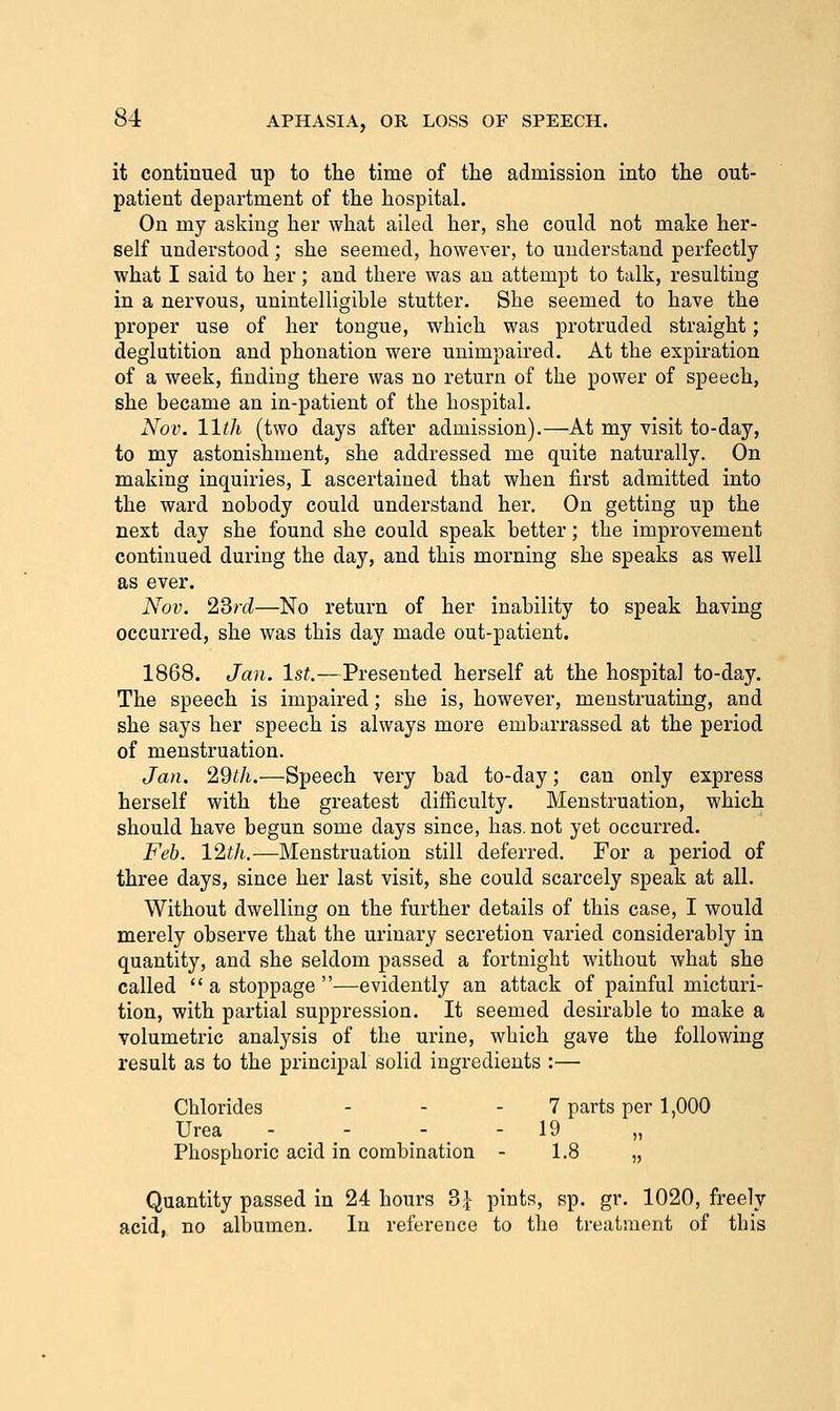 it continued up to the time of the admission into the out- patient department of the hospital. On my asking her what ailed her, she could not make her- self understood ; she seemed, however, to understand perfectly what I said to her; and there was an attempt to talk, resulting in a nervous, unintelligible stutter. She seemed to have the proper use of her tongue, which was protruded straight; deglutition and pbonation were unimpaired. At the expiration of a week, finding there was no return of the power of speech, she became an in-patient of the hospital. Nov. 11th (two days after admission).—At my visit to-day, to my astonishment, she addressed me quite naturally. On making inquiries, I ascertained that when first admitted into the ward nobody could understand her. On getting up the next day she found she could speak better; the improvement continued during the day, and this morning she speaks as well as ever. Nov. 2Srd—No return of her inability to speak having occurred, she was this day made out-patient. 1868. Jan. 1st.—Presented herself at the hospital to-day. The speech is impaired; she is, however, menstruating, and she says her speech is always more embarrassed at the period of menstruation. Jan. 2dth.—Speech very bad to-day; can only express herself with the greatest difficulty. Menstruation, which should have begun some days since, has, not yet occurred. Feb. 12th.—Menstruation still deferred. For a period of three days, since her last visit, she could scarcely speak at all. Without dwelling on the further details of this case, I would merely observe that the urinary secretion varied considerably in quantity, and she seldom passed a fortnight without what she called  a stoppage —evidently an attack of painful micturi- tion, with partial suppression. It seemed desirable to make a volumetric analysis of the urine, which gave the following result as to the principal solid ingredients :— Chlorides - - - 7 parts per 1,000 Urea - - - - 19 Phosphoric acid in combination - 1.8 „ Quantity passed in 24 hours 3,^ pints, sp. gr. 1020, freely acid, no albumen. In reference to the treatment of this