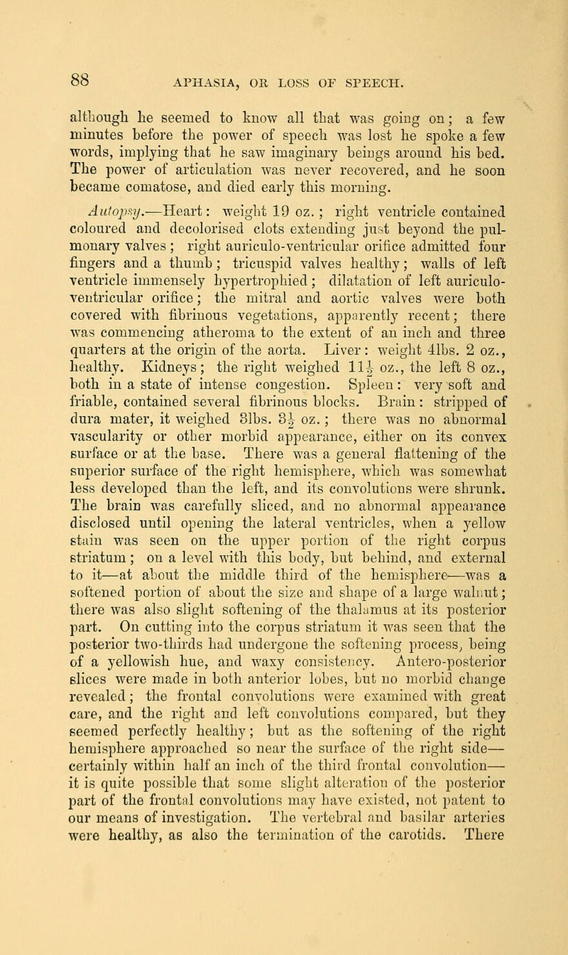 although he seemed to know all that was going on; a few minutes before the power of speech was lost he spoke a few words, implying that he saw imaginary beings around his bed. The power of articulation was never recovered, and he soon became comatose, and died early this morning. Autopsy.—Heart: weight 19 oz. ; right ventricle contained coloured and decolorised clots extending just beyond the pul- monary valves ; right auriculo-ventricular orifice admitted four fingers and a thumb; tricuspid valves healthy; walls of left ventricle immensely hypertrophied ; dilatation of left auriculo- ventricular orifice; the mitral and aortic valves were both covered with fibrinous vegetations, apparently recent; there was commencing atheroma to the extent of an inch and three quarters at the origin of the aorta. Liver : weight 41bs. 2 oz., healthy. Kidneys; the right weighed 11|^ oz., the left 8 oz., both in a state of intense congestion. Spleen : very soft and friable, contained several fibrinous blocks. Brain : stripped of dura mater, it weighed 31bs. 8| oz.; there was no abnormal vascularity or other morbid appearance, either on its convex surface or at the base. There was a general flattening of the superior surface of the right hemisphere, which was somewhat less developed than the left, and its convolutions were shrunk. The brain was carefully sliced, and no abnormal appearance disclosed until opening the lateral ventricles, when a j^ellow stain was seen on the upper portion of the right corpus striatum; on a level with this body, but behind, and external to it—at about the middle third of the hemisphere-—was a softened portion of about the size and shape of a large walnut; there was also slight softening of the thalamus at its posterior part. On cutting into the corpus striatum it was seen that the posterior two-thirds had undergone the softening process^ being of a yellowish hue, and waxy consistency. Antero-posterior slices were made in both anterior lobes, but no morbid change revealed; the frontal convolutions were examined with great care, and the right and left convolutions compared, but they seemed perfectly healthy; but as the softening of the right hemisphere approached so near the surface of the right side— certainly within half an inch of the third frontal convolution— it is quite possible that some slight alteration of the posterior part of the frontal convolutions may have existed, not patent to our means of investigation. The vertebral and basilar arteries were healthy, as also the termination of the carotids. There