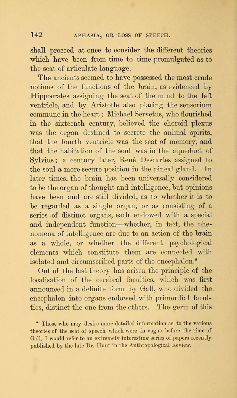 shall proceed at once to consider tlie different theories which have been from time to time promulgated as to the seat of articulate language. The ancients seemed to have possessed the most crude notions of the functions of the brain, as evidenced by Hippocrates assigning the seat of the mind to the left ventricle, and by Aristotle also placing the sensorium commune in the heart; Michael Servetus, who flourished in the sixteenth century, believed the choroid plexus was the organ destined to secrete the animal spirits, that the fourth ventricle was the seat of memory, and that the habitation of the soul was in the aqueduct of Sylvius; a century later, Rene Descartes assigned to the soul a more secure position in the pineal gland. In later times, the brain has been universally considered to be the organ of thought and intelligence, but opinions have been and are still divided, as to whether it is to be regarded as a single organ, or as consisting of a series of distinct organs, each endowed with a special and independent function—whether, in fact, the phe- nomena of intelligence are due to an action of the brain as a whole, or whether the different psychological elements which constitute them are connected with isolated and circumscribed parts of the encephalon.* Out of the last theory has arisen the principle of the localisation of the cerebral faculties, which was first announced in a definite form by Gall, who divided the encephalon into organs endowed with primordial facul- ties, distinct the one from the others. The germ of this * Those who may desire more detailed information as to the various theories of the seat of speech wliicli were in vogue before the time of Gall, I would refer to an extremely interesting series of papers recently published by the late Dr. Hunt in the Anthropological Review.