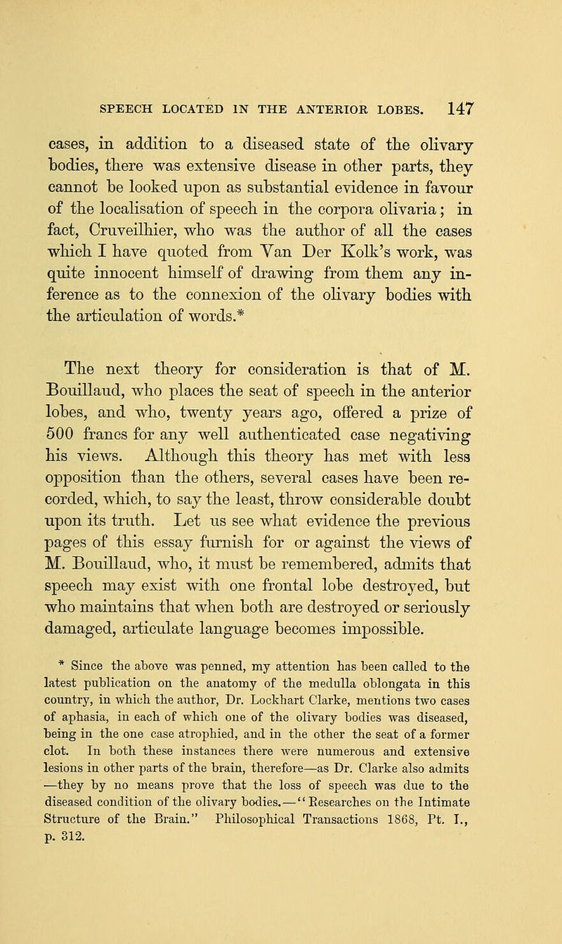 cases, in addition to a diseased state of the olivary bodies, there was extensive disease in other parts, they cannot be looked upon as substantial evidence in favour of the localisation of speech in the corpora olivaria; in fact, Cruveilhier, who was the author of all the cases which I have quoted from Yan Der Kolk's work, was quite innocent himself of drawing from them any in- ference as to the connexion of the olivary bodies with the articulation of words.* The next theory for consideration is that of M. Bouillaud, who places the seat of speech in the anterior lobes, and who, twenty years ago, offered a prize of 500 francs for any well authenticated case negativing his views. Although this theory has met with less opposition than the others, several cases have been re- corded, which, to say the least, throw considerable doubt upon its truth. Let us see what evidence the previous pages of this essay furnish for or against the views of M. Bouillaud, who, it must be remembered, admits that speech may exist with one frontal lobe destroyed, but who maintains that when both are destroyed or seriously damaged, articulate language becomes impossible. * Since the above was penned, my attention has been called to the latest publication on the anatomy of the medulla oblongata in this country, in which the author, Dr. Lockhart Clarke, mentions two cases of aphasia, in each of which one of the olivary bodies was diseased, being in the one case atrophied, and in the other the seat of a former clot. In both these instances there were numerous and extensile lesions in other parts of the brain, therefore—as Dr. Clarke also admits —they by no means prove that the loss of speech was due to the diseased condition of the olivary bodies.—Eesearches on the Intimate Structure of the Brain. Philosophical Transactions 1868, Pt. I., p. S12.