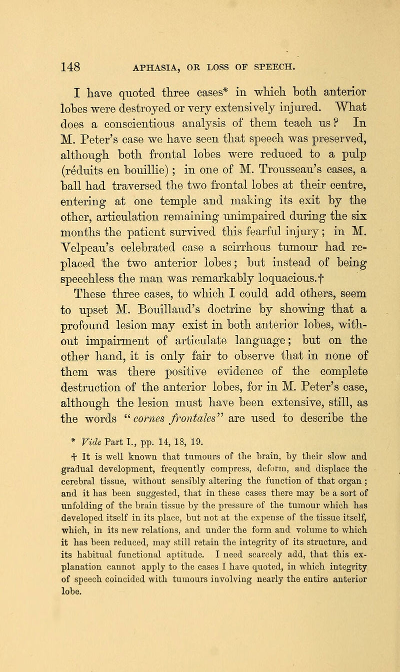 I have quoted three cases* in wliicli both anterior lohes were destroyed or very extensively injured. What does a conscientious analysis of them teach us ? In M. Peter's case we have seen that speech was preserved, although both frontal lobes were reduced to a pulp (reduits en bouillie) ; in one of M. Trousseau's cases, a ball had traversed the two frontal lobes at their centre, entering at one temple and making its exit by the other, articulation remaining unimpaired during the six months the patient survived this fearful injury; in M. Yelpeau's celebrated case a scirrhous tumour had re- placed the two anterior lobes; but instead of being speechless the man was remarkably loquacious, f These three cases, to which I could add others, seem to upset M. Bouillaud's doctruie by showing that a profound lesion may exist in both anterior lobes, with- out impairment of articulate language; but on the other hand, it is only fair to observe that in none of them was there positive evidence of the complete destruction of the anterior lobes, for in M. Peter's case, although the lesion must have been extensive, still, as the words ^''comes frontales^^ are used to describe the * Vide Part I., pp. 14, 18, 19. + It is well known that tnmours of the brain, by their slow and gradual development, frequently compress, deform, and displace the cerebral tissue, without sensibly altering the function of that organ ; and it has been suggested, that in these cases there may be a sort of unfolding of the brain tissue by the pressure of the tumour which has developed itself in its place, but not at the expense of the tissue itself, which, in its new relations, and under the form and volume to which it has been reduced, may still retain the integrity of its structure, and its habitual functional aptitude. I need scarcely add, that this ex- planation cannot apply to the cases I have quoted, in which integrity of speech coincided with tumours involving nearly the entire anterior lobe.