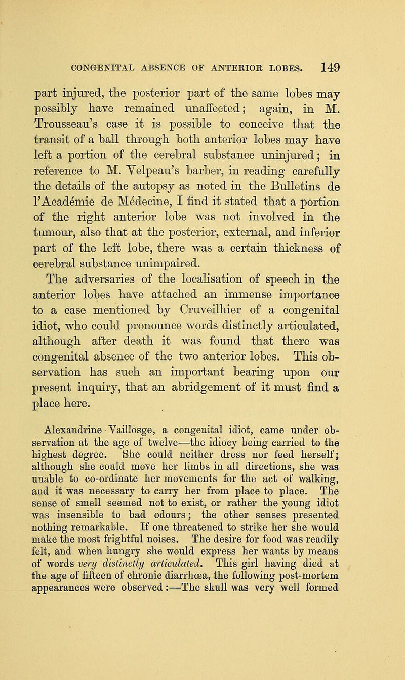 part injured, the posterior part of the same lobes may possibly have remained unaffected; again, in M. Trousseau's case it is possible to conceive that the transit of a ball through both anterior lobes may have left a portion of the cerebral substance uninjured; in reference to M. Yelpeau's barber, in reading carefully the details of the autopsy as noted in the Bulletins de 1'Academic de Medecine, I find it stated that a portion of the right anterior lobe was not involved in the tumour, also that at the posterior, external, and inferior part of the left lobe, there was a certain thickness of cerebral substance unimpaired. The adversaries of the localisation of speech in the anterior lobes have attached an immense importance to a case mentioned by Cruveilhier of a congenital idiot, who could pronounce words distinctly articulated, although after death it was found that there was congenital absence of the two anterior lobes. This ob- servation has such an important bearing upon our present inquiry, that an abridgement of it must find a place here. Alexandrine Vaillosge, a congenital idiot, came under ob- servation at the age ol twelve—the idiocy being carried to the highest degree. She could neither dress nor feed herself; although she could move her limbs in all directions, she was unable to co-ordinate her movements for the act of walking, and it was necessary to carry her from place to place. The sense of smell seemed not to exist, or rather the young idiot was insensible to bad odours; the other senses presented nothing remarkable. If one threatened to strike her she would make the most frightful noises. The desire for food was readily felt, and when hungry she would express her wants by means of words very distinctly articulated. This girl having died at the age of fifteen of chronic diarrhoea, the following post-mortem appearances were observed:—The skull was very well formed