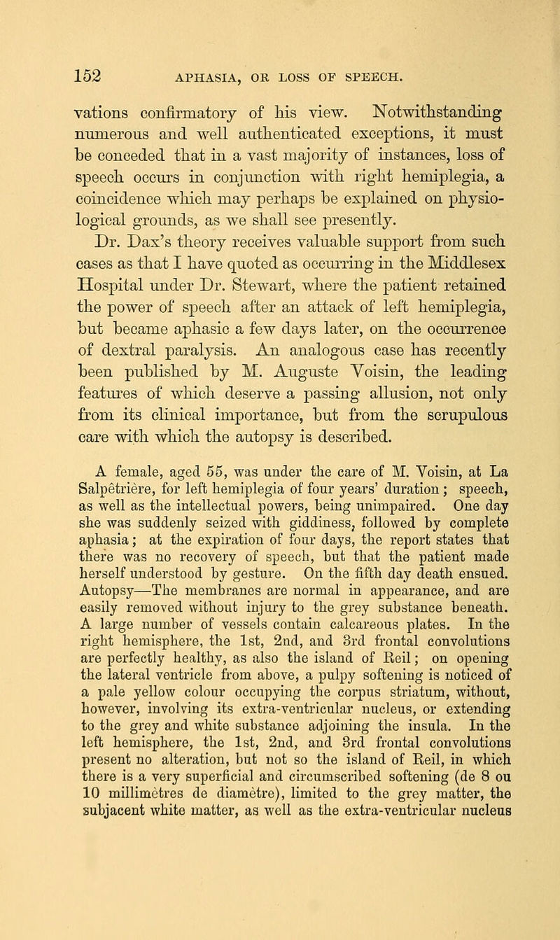 vations confirmatory of his view. Notwithstanding numerous and well authenticated exceptions, it must be conceded that in a vast majority of instances, loss of speech occurs in conjunction with right hemiplegia, a coincidence which may perhaps be explained on physio- logical grounds, as we shall see presently. Dr. Dax's theory receives valuable support from such cases as that I have quoted as occurring in the Middlesex Hospital under Dr. Stewart, where the patient retained the power of speech after an attack of left hemiplegia, but became aphasic a few days later, on the occurrence of dextral paralysis. An analogous case has recently been published by M. Auguste Voisin, the leading features of which deserve a passing allusion, not only from its clinical importance, but from the scrupulous care with which the autopsy is described. A female, aged 55, was under the care of M. Voisin, at La Salpetriere, for left hemiplegia of four years' duration ; speech, as well as the intellectual powers, being unimpaired. One day she was suddenly seized with giddinesSj followed by complete aphasia; at the expiration of four days, the report states that there was no recovery of speech, but that the patient made herself understood by gesture. On the fifth day death ensued. Autopsy—The membranes are normal in appearance, and are easily removed without injury to the grey substance beneath. A large number of vessels contain calcareous plates. In the right hemisphere, the 1st, 2nd, and 3rd frontal convolutions are perfectly healthy, as also the island of Reil; on opening the lateral ventricle from above, a pulpy softening is noticed of a pale yellow colour occupying the corpus striatum, without, however, involving its extra-ventricular nucleus, or extending to the grey and white substance adjoining the insula. In the left hemisphere, the 1st, 2nd, and 3rd frontal convolutions present no alteration, but not so the island of Reil, in which there is a very superficial and circumscribed softening (de 8 ou 10 millimetres de diametre), limited to the grey matter, the subjacent white matter, as well as the extra-ventricular nucleus
