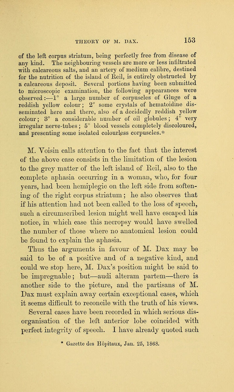 of the left corpus striatum, being perfectly free from disease of any kind. The neighbouring vessels are more or less infiltrated with calcareous salts, and an artery of medium calibre, destined for the nutrition of the island of Reil, is entirely obstructed by a calcareous deposit. Several portions having been submitted to microscopic examination, the following appearances were observed:—1° a hirge number of corpuscles of Gluge of a reddish yellow colour; 2° some crystals of hematoidine dis- seminated here and there, also of a decidedly reddish yellow colour; 3° a considerable number of oil globules; 4° very irregular nerve-tubes ; 5° blood vessels completely discoloured, and presenting some isolated colourless corpuscles.* M. Yoisin calls attention to tlie fact tliat the interest of the above case consists in the limitation of the lesion to the grey matter of the left island of Eeil, also to the complete aphasia occurring in a woman, who, for four years, had been hemiplegic on the left side from soften- ing of the right corpus striatum; he also observes that if his attention had not been called to the loss of speech, such a circumscribed lesion might well have escaped his notice, in v^^hich case this necropsy would have swelled the number of those where no anatomical lesion could be found to explain the aphasia. Thus the arguments in favour of M. Dax may be said to be of a positive and of a negative kind, and could we stop here, M. Dax's position might be said to be impregnable; but—audi alteram partem—there is another side to the picture, and the partisans of M. Dax must explain away certain exceptional cases, which it seems difficult to reconcile with the truth of his views. Several cases have been recorded in which serious dis- organisation of the left anterior lobe coincided with perfect integrity of speech. I have already quoted such * Gazette des Hopitaux, Jan. 26, 1868.