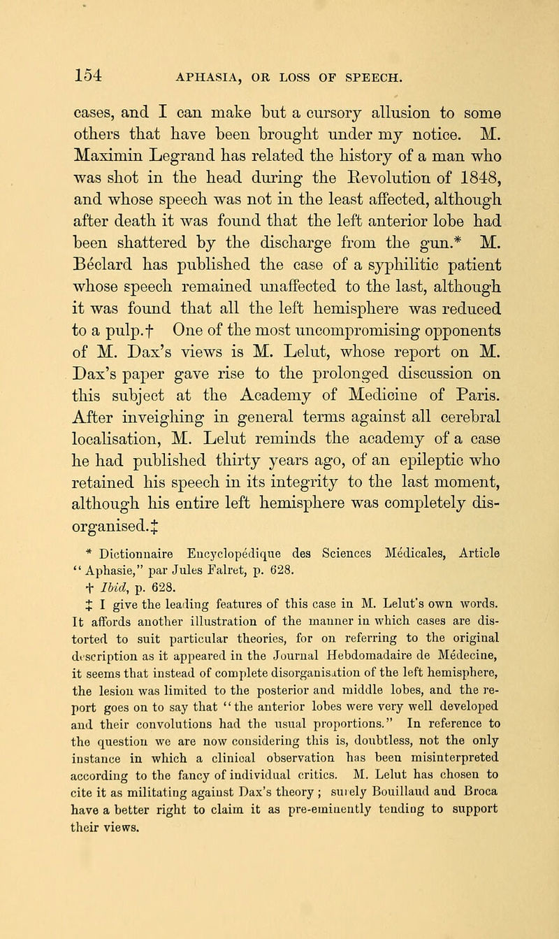 cases, and I can make bnt a cursory allusion to some others that have been brought under my notice. M. Maximin Legrand has related the history of a man who was shot in the head during the Revolution of 1848, and whose speech was not in the least affected, although after death it was found that the left anterior lobe had been shattered by the discharge from the gun.* M. Beclard has published the case of a syphilitic patient whose speech remained unaffected to the last, although it was found that all the left hemisphere was reduced to a pulp.f One of the most uncompromising opponents of M. Dax's views is M. Lelut, whose report on M. Dax's paper gave rise to the prolonged discussion on this subject at the Academy of Medicine of Paris. After inveighing in general terms against all cerebral localisation, M. Lelut reminds the academy of a case he had published thirty years ago, of an epileptic who retained his speech in its integrity to the last moment, although his entire left hemisphere was completely dis- organised. J * Dictionnaire Eiicyclopedique des Sciences Medicales, Article  Aphasia, par Jules Falret, p. 628, t Ibid, p. 628. X I give the leading features of this case in M. Lelut's own words. It affords another illustration of the manner in which cases are dis- torted to suit particular theories, for on referring to the original description as it appeared in the Journal Hebdomadaire de Medecine, it seems that instead of complete disorganisation of the left hemisphere, the lesion was limited to the posterior and middle lobes, and the re- port goes on to say that '' the anterior lobes were very well developed and their convolutions had the usual proportions. In reference to the question we are now considering this is, doubtless, not the only instance in which a clinical observation has been misinterpreted according to the fancy of individual critics. M. Lelut has chosen to cite it as militating against Dax's theory ; surely Bouillaud and Broca have a better right to claim it as pre-eminently tending to support their views.