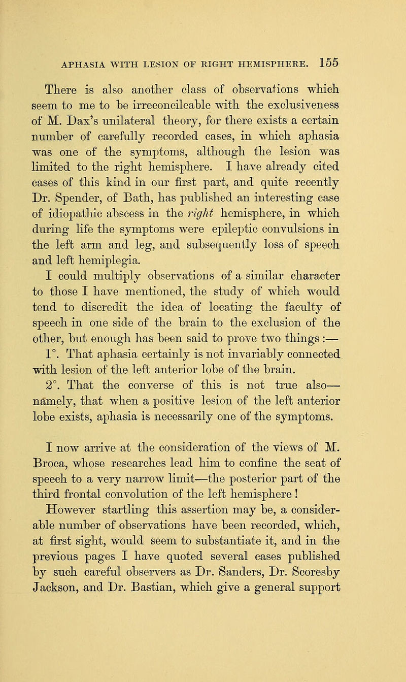 There is also another class of observations which seem to me to be irreconcileable with the exclusiveness of M. Dax's unilateral theory, for there exists a certain number of carefully recorded cases, in which aphasia was one of the symptoms, although the lesion was limited to the right hemisphere. I have already cited cases of this kind in our first part, and quite recently Dr. Spender, of Bath, has published an interesting case of idiopathic abscess in the right hemisphere, in which during life the symptoms were epileptic convulsions in the left arm and leg, and subsequently loss of speech and left hemiplegia. I could multiply observations of a similar character to those I have mentioned, the study of which would tend to discredit the idea of locating the faculty of speech in one side of the brain to the exclusion of the other, but enough has been said to prove two things :— 1°. That aphasia certainly is not invariably connected with lesion of the left anterior lobe of the brain. 2°. That the converse of this is not true also— namely, that when a positive lesion of the left anterior lobe exists, aphasia is necessarily one of the symptoms. I now arrive at the consideration of the views of M. Broca, whose researches lead him to confine the seat of speech to a very narrow limit—the posterior part of the third frontal convolution of the left hemisphere ! However startling this assertion may be, a consider- able number of observations have been recorded, which, at first sight, would seem to substantiate it, and in the previous pages I have quoted several cases published by such careful observers as Dr. Sanders, Dr. Scoresby Jackson, and Dr. Bastian, which give a general support
