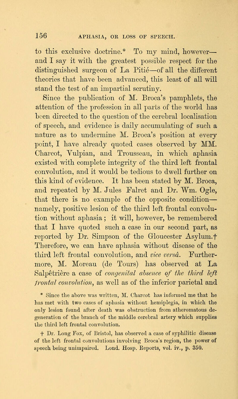 to this exclusive doctrine.* To my mind, however— and I say it with, the greatest possible respect for the distinguished surgeon of La Pitie—of all the different theories that have been advanced, this least of all will stand the test of an impartial scrutiny. Since the publication of M. Broca's pamphlets, the attention of the profession in all parts of the world has been directed to the question of the cerebral localisation of speech, and evidence is daily accumulating of such a nature as to undermine M. Broca's position at every point, I have already quoted eases observed by MM. Charcot, Yulpian, and Trousseau, in which aphasia existed with complete integrity of the third left frontal convolution, and it would be tedious to dwell further on this kind of evidence. It has been stated by M. Broca, and repeated by M. Jules Falret and Dr. Wm. Ogle, that there is no example of the opposite condition— namely, positive lesion of the third left frontal convolu- tion without aphasia ; it will, however, be remembered that I have quoted such a case in our second part, as reported by Dr. Simpson of the Grioucester Asylum, f Therefore, we can have aphasia without disease of the third left frontal convolution, and vice versa. Further- more, M. Moreau (de Tours) has observed at La Salpetriere a case of congenital absence of the third left frontal convolution, as well as of the inferior parietal and * Since the above was written, M. Charcot has informed me that he has met with two cases of aphasia without hemiplegia, in which the only lesion found after death was obstruction from atheromatous de- generation of the branch of the middle cerebral artery which supplies the third left frontal couvolution. f Dr. Long Fox, of liristol, has observed a case of syphilitic disease of the left frontal convolutions involving Broca's region, the power of speech being unimpaired. Lond. Hosp. Eeports, vol. iv., p. 350.