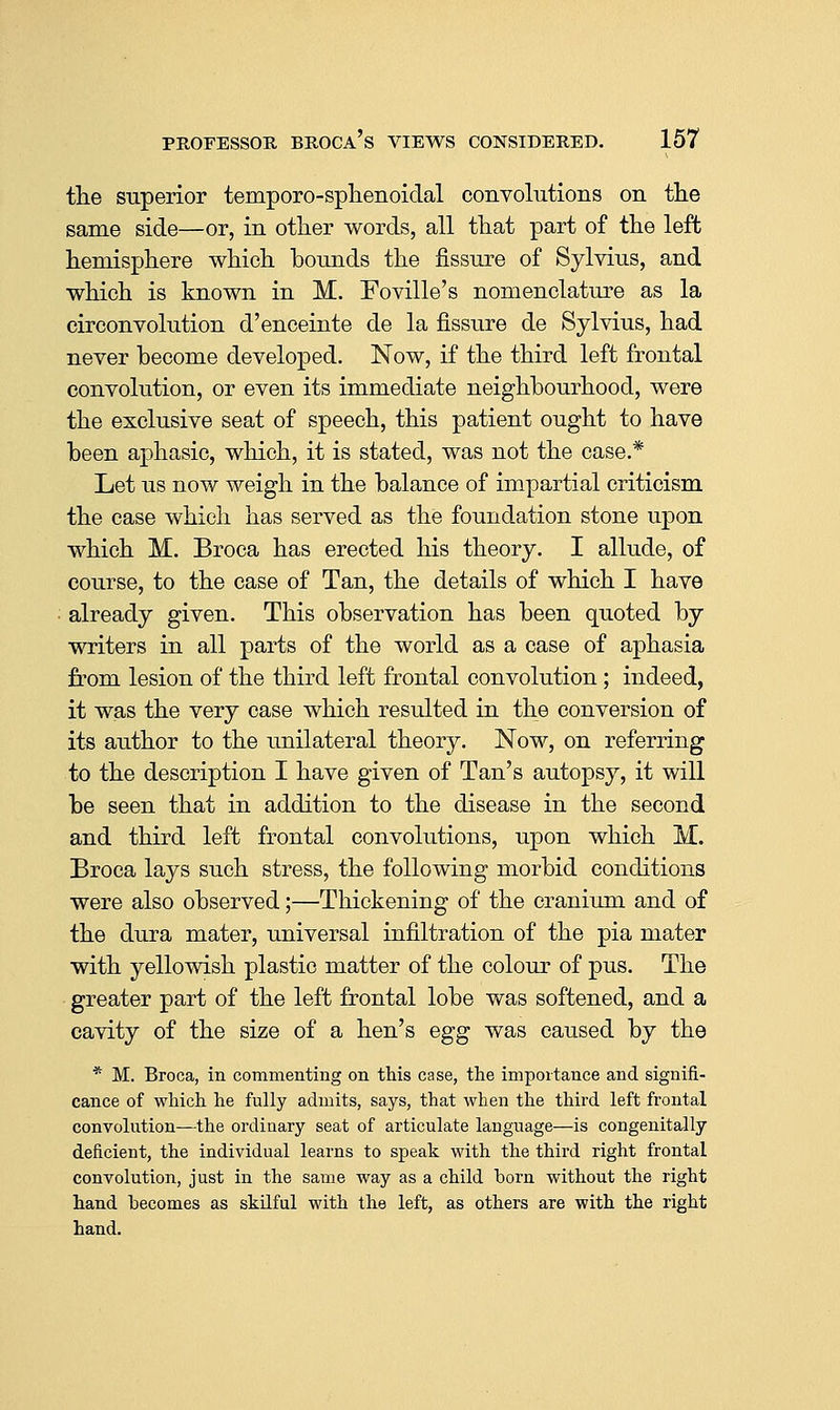 the superior temporo-splienoiclal convolutions on tlie same side—or, in otlier words, all that part of the left hemisphere which bounds the fissure of Sylvius, and which is known in M. Foville's nomenclature as la circonvolution d'enceinte de la fissure de Sylvius, had never become developed. Now, if the third left frontal convolution, or even its immediate neighbourhood, were the exclusive seat of speech, this patient ought to have been aphasic, which, it is stated, was not the case.* Let us now weigh in the balance of impartial criticism the case which has served as the foundation stone upon which M. Broca has erected his theory. I allude, of course, to the case of Tan, the details of which I have ■ already given. This observation has been quoted by writers in all parts of the world as a case of aphasia from lesion of the third left frontal convolution ; indeed, it was the very case which resulted in the conversion of its author to the unilateral theory. Now, on referring to the description I have given of Tan's autopsy, it will be seen that in addition to the disease in the second and third left frontal convolutions, upon which M. Broca lays such stress, the following morbid conditions were also observed;—Thickening of the craniiun and of the dura mater, universal infiltration of the pia mater with yellowish plastic matter of the colour of pus. The greater part of the left frontal lobe was softened, and a cavity of the size of a hen's egg was caused by the * M. Broca, in commenting on this case, the impoitance and signifi- cance of which he fully admits, says, that when the third left frontal convolution—the ordinary seat of articulate language—is congenitally deficient, the individual learns to speak with the third right frontal convolution, just in the same way as a child born without the right hand becomes as skUful with the left, as others are with the right hand.