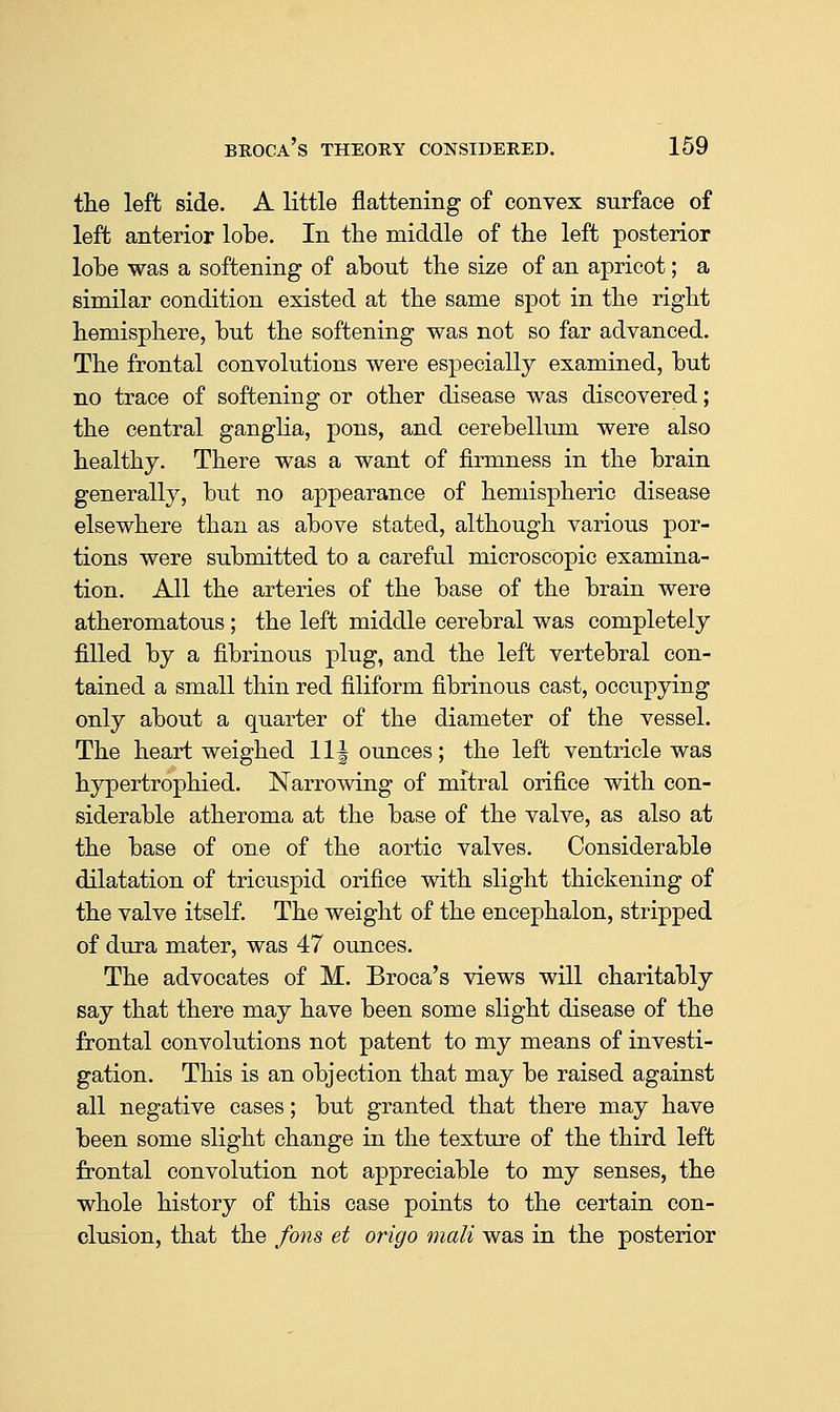 the left side. A little flattening of convex surface of left anterior lobe. In the middle of the left posterior lobe was a softening of about the size of an apricot; a similar condition existed at the same spot in the right hemisphere, but the softening was not so far advanced. The frontal convolutions were especially examined, but no trace of softening or other disease was discovered; the central ganglia, pons, and cerebellum were also healthy. There was a want of firmness in the brain generally, but no appearance of hemispheric disease elsewhere than as above stated, although various por- tions were submitted to a careful microscopic examina- tion. All the arteries of the base of the brain were atheromatous; the left middle cerebral was completely filled by a fibrinous plug, and the left vertebral con- tained a small thin red filiform fibrinous cast, occupying only about a quarter of the diameter of the vessel. The heart weighed 11| ounces; the left ventricle was hypertrophied. Narrowing of mitral orifice with con- siderable atheroma at the base of the valve, as also at the base of one of the aortic valves. Considerable dilatation of tricuspid orifice with slight thickening of the valve itself. The weight of the encephalon, stripped of dura mater, was 47 ounces. The advocates of M. Broca's views will charitably say that there may have been some slight disease of the frontal convolutions not patent to my means of investi- gation. This is an objection that may be raised against all negative cases; but granted that there may have been some slight change in the texture of the third left frontal convolution not appreciable to my senses, the whole history of this case points to the certain con- clusion, that the fons et origo mali was in the posterior
