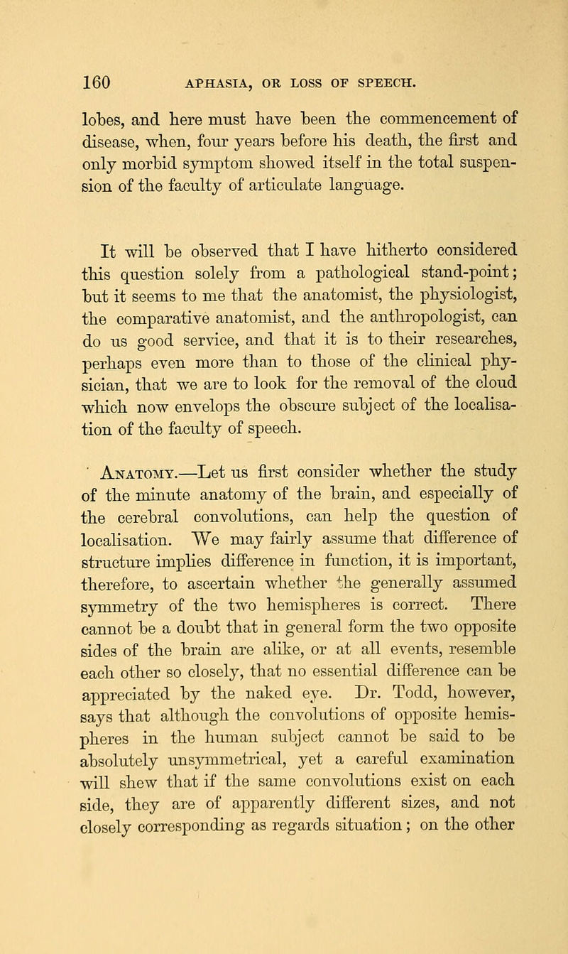 lobes, and here must have been the commencement of disease, when, four years before his death, the first and only morbid symptom showed itself in the total suspen- sion of the faculty of articulate language. It will be observed that I have hitherto considered this question solely from a pathological stand-point; but it seems to me that the anatomist, the physiologist, the comparative anatomist, and the anthropologist, can do us good service, and that it is to their researches, perhaps even more than to those of the clinical phy- sician, that we are to look for the removal of the cloud which now envelops the obscure subject of the localisa- tion of the faculty of speech. ■ Anatomy.—Let us first consider whether the study of the minute anatomy of the brain, and especially of the cerebral convolutions, can help the question of localisation. We may fairly assume that difference of structure implies difference in function, it is important, therefore, to ascertain whether the generally assumed symmetry of the two hemispheres is correct. There cannot be a doubt that in general form the two opposite sides of the brain are alike, or at all events, resemble each other so closely, that no essential difference can be appreciated by the naked eye. Dr. Todd, however, says that although the convolutions of opposite hemis- pheres in the human subject cannot be said to be absolutely unsymmetrical, yet a careful examination will shew that if the same convolutions exist on each side, they are of apparently different sizes, and not closely corresponding as regards situation; on the other