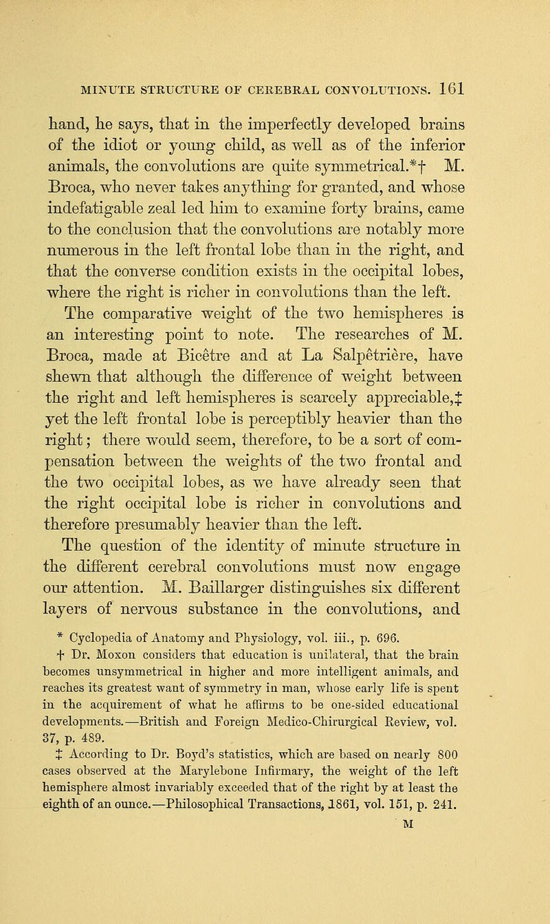 hand, he says, that in the imperfectly developed brains of the idiot or young child, as well as of the inferior animals, the convolutions are quite symmetrical.* f M. Broca, who never takes anything for granted, and whose indefatigable zeal led him to examine forty brains, came to the conclusion that the convolutions are notably more numerous in the left frontal lobe than in the right, and that the converse condition exists in the occipital lobes, where the right is richer in convokitions than the left. The comparative weight of the two hemispheres is an interesting point to note. The researches of M. Broca, made at Bicetre and at La Salpetriere, have shewn that although the difference of weight between the right and left hemispheres is scarcely appreciable, J yet the left frontal lobe is perceptibly heavier than the right; there would seem, therefore, to be a sort of com- pensation between the weights of the two frontal and the two occipital lobes, as we have already seen that the right occipital lobe is richer in convolutions and therefore presumably heavier than the left. The question of the identity of minute structure in the different cerebral convolutions must now engage our attention. M. Baillarger distinguishes six different layers of nervous substance in the convolutions, and * Cyclopedia of Anatomy and Physiology, vol. iii., p. 696. + Dr. Moxon considers that education is unilateral, that the brain becomes unsymmetrical in higher and more intelligent animals, and reaches its greatest want of symmetry in man, whose early life is spent in the acquirement of what he affirms to be one-sided educational developments.—British and Foreign Medico-Chirurgical Eeview, vol. 37, p. 489. J According to Dr. Boj'^d's statistics, which are based on nearly 800 cases obsei'ved at the Marylebone Infirmary, the weight of the left hemisphere almost invariably exceeded that of the right by at least the eighth of an ounce.—Philosophical Transactions, 1861, vol. 151, p. 241. M