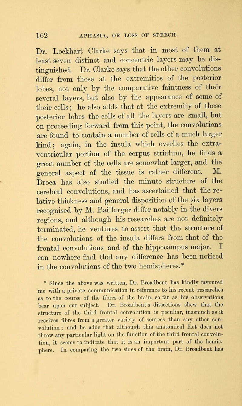 Dr. Lockliart Clarke says tliat in most of tliem at least seven distinct and concentric layers may be dis- tingnished. Dr. Clarke says that tlie other convolutions differ from those at the extremities of the posterior lobes, not only by the comparative faintness of their several layers, but also by the appearance of some of their cells; he also adds that at the extremity of these posterior lobes the cells of all the layers are small, but on proceeding forward from this point, the convokitions are found to contain a number of cells of a much larger kind; again, in the insula which overlies the extra- ventricular portion of the corpus striatum, he finds a great number of the cells are somewhat larger, and the general aspect of the tissue is rather different. M. Broca has also studied the minute structure of the cerebral convolutions, and has ascertained that the re- lative thickness and general disposition of the six layers recognised by M. Baillarger differ notably in the divers regions, and although his researches are not definitely terminated, he ventures to assert that the structure of the convolutions of the insula differs from that of the frontal convolutions and of the hippocampus major. I can nowhere find that any difference has been noticed in the convolutions of the two hemispheres.* * Since the above was written, Dr. Broadbent has kindly favoured me with a private communication in reference to his recent researches as to the course of the fibres of the brain, so far as his observations bear iipon our subject. Dr. Broadbent's dissections shew that the structure of the third frontal convolution is peculiar, inasmuch as it receives fibres from a greater variety of sources than any other con- volution ; and he adds that although this anatomical fact does not throw any particular light on the function of the third frontal convolu- tion, it seems to indicate that it is an important part of the hemis- phere. In comparing the two sides of the brain, Dr. Broadbent has