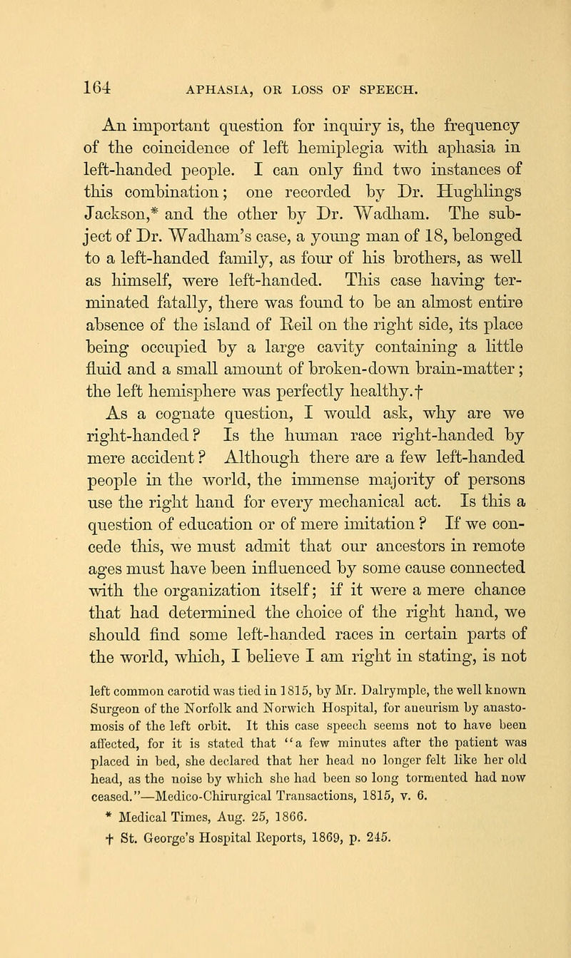 An importaut question for inquiry is, tlie frequency of tlie coincidence of left hemiplegia with aphasia in left-handed people. I can only find two instances of this combination; one recorded by Dr. Hughlings Jackson,* and the other by Dr. Wadham. The sub- ject of Dr. Wadham's case, a young man of 18, belonged to a left-handed family, as four of his brothers, as well as himself, were left-handed. This case having ter- minated fatally, there was found to be an almost entire absence of the island of Reil on the right side, its place being occupied by a large cavity containing a little fluid and a small amount of broken-down brain-matter; the left hemisphere was perfectly healthy, f As a cognate question, I would ask, why are we right-handed? Is the human race right-handed by mere accident ? Although there are a few left-handed people in the world, the immense majority of persons use the right hand for every mechanical act. Is this a question of education or of mere imitation ? If we con- cede this, we must admit that our ancestors in remote ages must have been influenced by some cause connected with the organization itself; if it were a mere chance that had determined the choice of the right hand, we should find some left-handed races in certain parts of the world, which, I believe I am right in stating, is not left common carotid was tied ia 3 815, by Mr. Dalrymple, the well known Surgeon of the Norfolk and Norwich Hospital, for aneurism by anasto- mosis of the left orbit. It this case speech seems not to have been affected, for it is stated that a few minutes after the patient was placed in bed, she declared that her head no longer felt like her old head, as the noise by which she had been so long tormented had now ceased.—Medico-Chirurgical Transactions, 1815, v. 6. * Medical Times, Aug. 25, 1866. + St. George's Hospital Reports, 1869, p. 245.