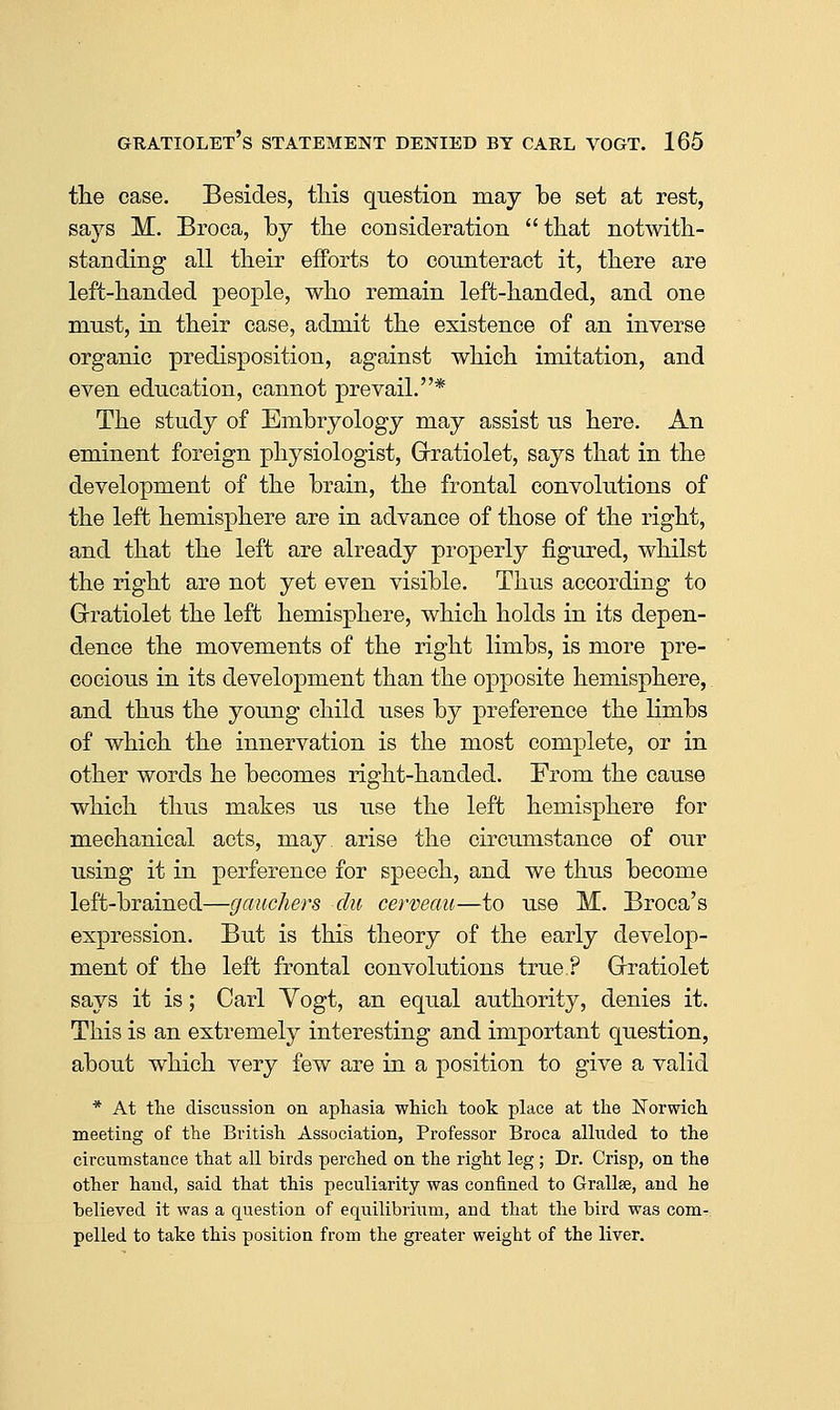the case. Besides, tliis question may be set at rest, says M. Broca, by tlie consideration tbat notwith- standing all their efforts to counteract it, there are left-handed people, who remain left-handed, and one must, in their case, admit the existence of an inverse organic predisposition, against which imitation, and even education, cannot prevail.* The study of Embryology may assist us here. An eminent foreign physiologist, Grratiolet, says that in the development of the brain, the frontal convolutions of the left hemisphere are in advance of those of the right, and that the left are already properly figured, whilst the right are not yet even visible. Thus according to Grratiolet the left hemisphere, which holds in its depen- dence the movements of the right limbs, is more pre- cocious in its development than the opposite hemisphere, and thus the young child uses by preference the limbs of which the innervation is the most complete, or in other words he becomes right-handed. From the cause which thus makes us use the left hemisphere for mechanical acts, may. arise the circumstance of our using it in perference for speech, and we thus become left-brained—gauchers du cerveau—to use M. Broca's expression. But is this theory of the early develop- ment of the left frontal convolutions true? Grratiolet says it is; Carl Yogt, an equal authority, denies it. This is an extremely interesting and important question, about which very few are in a position to give a valid * At tlie discussion on aphasia whicli took place at tlie Norwich meeting of the British Association, Professor Broca alluded to the circumstance that all birds perched on the right leg; Dr. Crisp, on the other hand, said that this peculiarity was confined to Grallse, and he believed it was a question of equilibrium, and that the bird was com- pelled to take this position from the gi'eater weight of the liver.