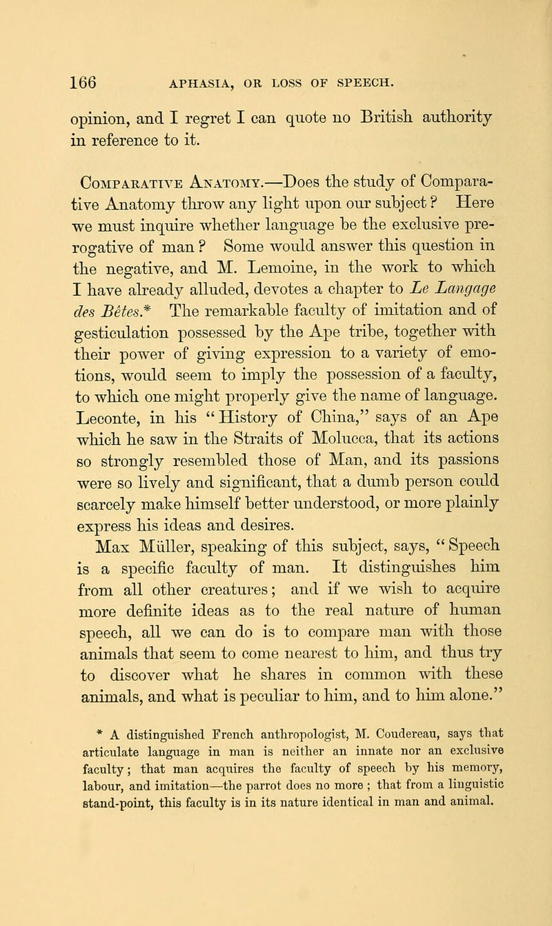 opinion, and I regret I can quote no British authority in reference to it. Comparative Anatomy.—Does the study of Compara- tive Anatomy throw any light upon our subject ? Here we must inquire whether language be the exclusive pre- rogative of man ? Some would answer this question in the negative, and M. Lemoine, in the work to which I have already alluded, devotes a chapter to Le Langage des Betes* The remarkable faculty of imitation and of gesticulation possessed by the Ape tribe, together with their power of giving expression to a variety of emo- tions, would seem to imply the possession of a faculty, to which one might properly give the name of language. Leconte, in his History of China, saj^s of an Ape which he saw in the Straits of Molucca, that its actions so strongly resembled those of Man, and its passions were so lively and significant, that a dumb person could scarcely make himself better understood, or more plainly express his ideas and desires. Max Miiller, speaking of this subject, says,  Speech is a specific faculty of man. It distinguishes him from all other creatures; and if we wish to acquire more definite ideas as to the real nature of human speech, all we can do is to compare man with those animals that seem to come nearest to him, and thus try to discover what he shares in common with these animals, and what is peculiar to him, and to him alone. * A distinguished Freiich anthropologist, M. Coudereau, says that articulate language in man is neither an innate nor an exclusive faculty; that man acquires the faculty of speech hy his memory, labour, and imitation—the parrot does no more ; that from a linguistic stand-point, this faculty is in its nature identical in man and animal.