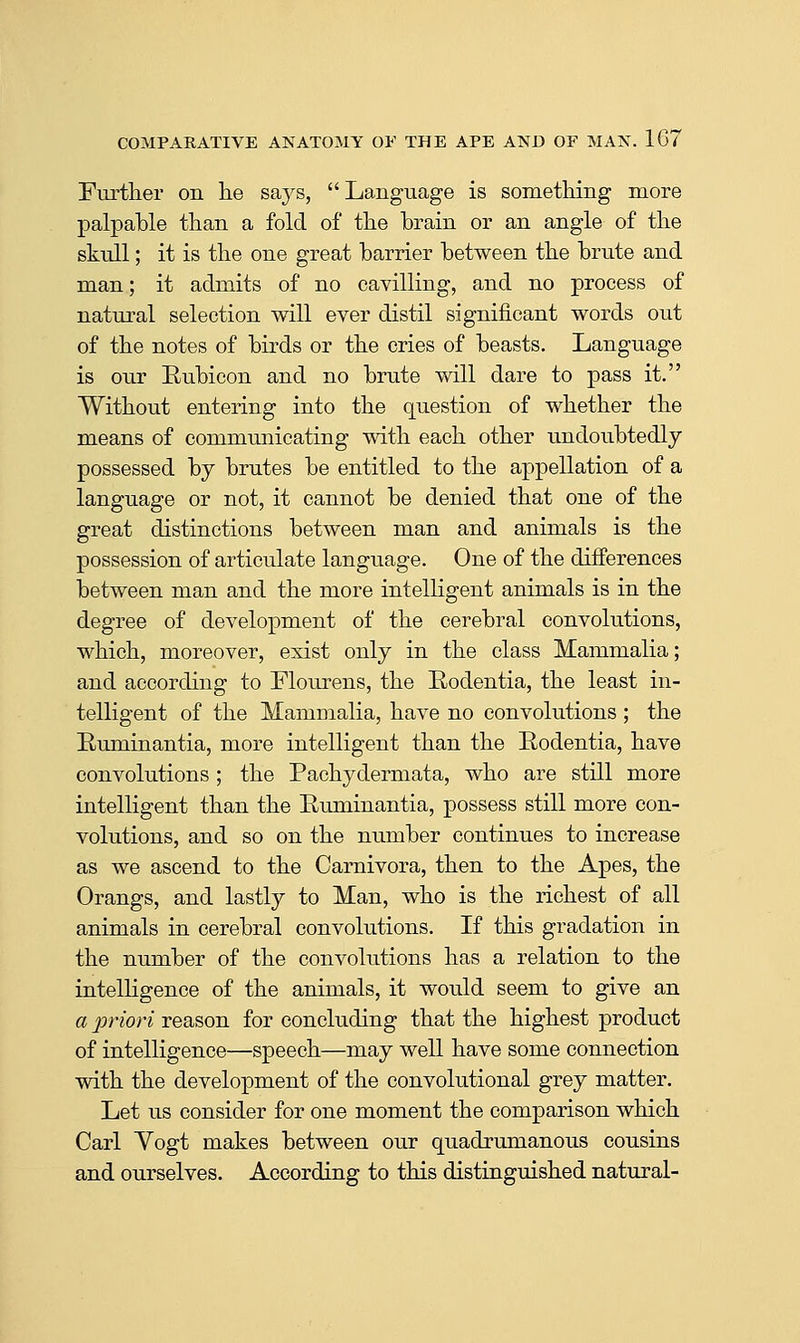 Further on h.e says, Language is something more palpable than a fold of the brain or an angle of the skull; it is the one great barrier between the brute and man; it admits of no cavilling, and no process of natural selection will ever distil significant words out of the notes of birds or the cries of beasts. Language is our Eubieon and no brute will dare to pass it. Without entering into the question of whether the means of communicating with each other undoubtedly possessed by brutes be entitled to the appellation of a language or not, it cannot be denied that one of the great distinctions between man and animals is the possession of articulate language. One of the differences between man and the more intelligent animals is in the degree of development of the cerebral convolutions, which, moreover, exist only in the class Mammalia; and according to Flourens, the Rodentia, the least in- telligent of the Mammalia, have no convolutions ; the Euminantia, more intelligent than the Rodentia, have convolutions ; the Pachydermata, who are still more intelligent than the Ruminantia, possess still more con- volutions, and so on the number continues to increase as we ascend to the Carnivora, then to the Apes, the Orangs, and lastly to Man, who is the richest of all animals in cerebral convolutions. If this gradation in the number of the convolutions has a relation to the intelligence of the animals, it would seem to give an a priori reason for concluding that the highest product of intelligence—speech—may well have some connection with the development of the convolutional grey matter. Let us consider for one moment the comparison which Carl Yogt makes between our quadrumanous cousins and ourselves. According to this distinguished natural-