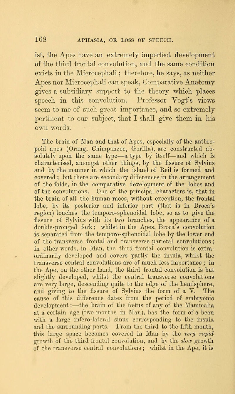 ist, the Apes Lave an extremely imperfect development of the third frontal convolution, and the same condition exists in the Mierocephali; therefore, he says, as neither Apes nor Mierocephali can speak, Comparative Anatomy gives a subsidiary support to the theory which places speech in this convolution. Professor Yogt's views seem to me of sucli great importance, and so extremely pertinent to our subject, that I shall give them in his own words. The brain of Man and that of Apes, especially of the anthro- poid apes (Orang, Chimpanzee, Gorilla), are constructed ab- solutely upon the same type—a type by itself—and whicli is characterised, amongst other things, by the fissure of Sylvius and by the manner in which the island of E.eil is formed and covered ; but there are secondary differences in the arrangement of the folds, in the comparative development of the lobes and of the convolutions. One of the principal characters is, that in the brain of all the human races, without exception, the frontal lobe, by its posterior and inferior part (that is in Broca's region) touches the temporo-sphenoidal lobe, so as to give the fissure of Sylvius with its two branches, the appearance of a double-pronged fork; whilst in the Apes, Broca's convolution is separated from the temporo-sphenoidal lobe by the lower end of the transverse frontal and transverse parietal convolutions; in other words, in Man, the third frontal convolution is extra- ordinarily developed and covers partly the insula, whilst the transverse central convolutions are of much less importance ; in the Ape, on the other hand, the third frontal convolution is but slightly developed, whilst the central transverse convolutions are very large, descending quite to the edge of the hemisphere, and giving to the fissure of Sylvius the form of a V. The cause of this difference dates from the period of embryonic development:—the brain of the fetus of any of the Mammalia at a certain age (two months in Man), has the form of a bean with a large infero-lateral sinus corresponding to the insula and the surrounding parts. From the third to tlie fifth month, this large space becomes covered in Man by the very rajjid growth of the third frontal convolution, and by the .s/o/r growth of the transverse central convolutions; whilst in the Ape, it is