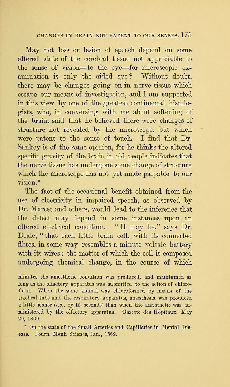 May not loss or lesion of speech depend on some altered state of the cerebral tissue not appreciable to the sense of vision—to the eye—for microscopic ex- amination is only the aided eye ? Without doubt, there may be changes going on in nerve tissue which escape our means of investigation, and I am supported in this view by one of the greatest continental histolo- gists, who, in conversing with me about softening of the brain, said that he believed there were changes of structure not revealed by the microscope, but which were patent to the sense of touch. I find that Dr. Sankey is of the same opinion, for he thinks the altered specific gravity of the brain in old people indicates that the nerve tissue has undergone some change of structure which the microscope has not yet made palpable to our vision.* The fact of the occasional benefit obtained from the use of electricity in impaired speech, as observed by Dr. Marcet and others, would lead to the inference that the defect may depend in some instances upon an altered electrical condition.  It may be, says Dr. Beale, that each little brain cell, with its connected fibres, in some way resembles a minute voltaic battery with its wires; the matter of which the cell is composed undergoing chemical change, in the course of which minutes tlie ansesthetic condition was produced, and maintained as long as tlie olfactory apparatus was submitted to the action of chloro- form. When the same animal was chloroformed by means of the tracheal tube and the respiratory apparatus, anjesthesia was produced a little sooner (i.e., by 15 seconds) than when the anaesthetic was ad- ministered by the olfactory apparatus. Gazette des H6pitaux, May 29, 1869. * On the state of the Small Arteries and Capillaries in Mental Dis- ease. Journ. Ment. Science, Jan., 1869.