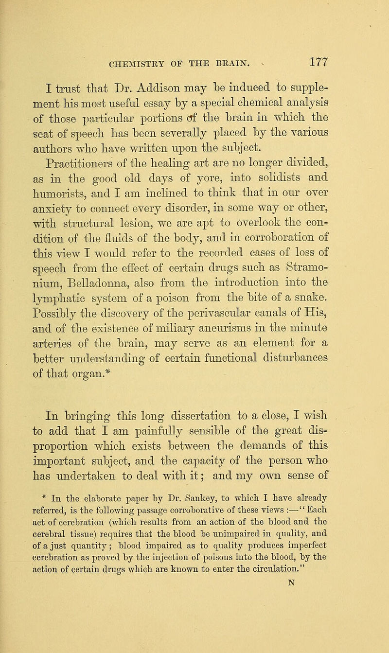I trust that Dr. Addison may be induced to supple- ment his most useful essay by a special chemical analysis of those particular portions (?f the brain in which the seat of speech has been severally placed by the various authors who have written upon the subject. Practitioners of the healing art are no longer divided, as in the good old days of yore, into solidists and humorists, and I am inclined to think that in our over anxiety to connect every disorder, in some way or other, with structural lesion, we are apt to overlook the con- dition of the fluids of the body, and in corroboration of this view I would refer to the recorded cases of loss of speech from the efiect of certain drugs such as Stramo- nium, Belladonna, also from the introduction into the lymphatic system of a poison from the bite of a snake. Possibly the discovery of the perivascular canals of His, and of the existence of miliary aneurisms in the minute arteries of the brain, may serve as an element for a better understanding of certain functional distm-bances of that organ.* In bringing this long dissertation to a close, I wish to add that I am painfully sensible of the great dis- proportion which exists between the demands of this important subject, and the capacity of the person who has undertaken to deal with it; and my own sense of * In the elaborate paper by Dr. Sankey, to wliicli I have already referred, is the following passage corroborative of these views :—Each act of cerebration (which results from an action of the blood and the cerebral tissue) requires that the blood be unimpaired in quality, and of a just quantity; blood impaired as to quality produces imperfect cerebration as proved by the injection of poisons into the blood, by the action of certain drugs which are known to enter the circulation.