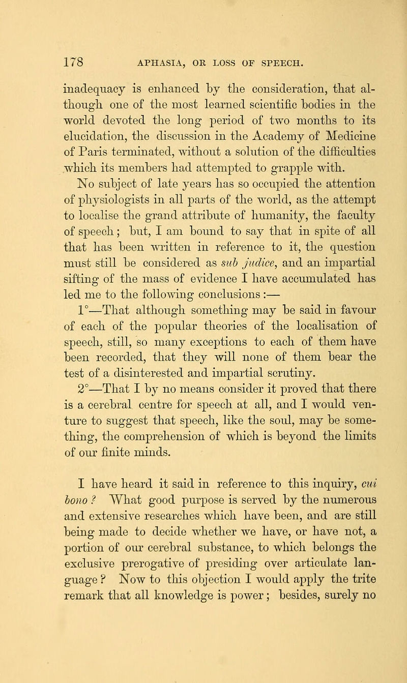 inadequacy is enlianced by the cousideration, that al- though one of the most learned scientific bodies in the world devoted the long period of two months to its elucidation, the discussion in the Academy of Medicine of Paris terminated, without a solution of the difficulties which its members had attempted to grapple with. No subject of late years has so occupied the attention of physiologists in all parts of the world, as the attempt to localise the grand attribute of humanity, the faculty of speech; but, I am bound to say that in spite of all that has been written in reference to it, the question must still be considered as sub judice, and an impartial sifting of the mass of evidence I have accumulated has led me to the following conclusions :— 1°—That although something may be said in favour of each of the popular theories of the localisation of speech, still, so many exceptions to each of them have been recorded, that they will none of them bear the test of a disinterested and impartial scrutiny. 2°—That I by no means consider it proved that there is a cerebral centre for speech at all, and I would ven- ture to suggest that speech, like the soul, may be some- thing, the comprehension of which is beyond the limits of our finite minds. I have heard it said in reference to this inquiry, cut bono ? What good purpose is served by the numerous and extensive researches which have been, and are still being made to decide whether we have, or have not, a portion of our cerebral substance, to which belongs the exclusive prerogative of presiding over articulate lan- guage ? Now to this objection I would apply the trite remark that all knowledge is power ; besides, surely no