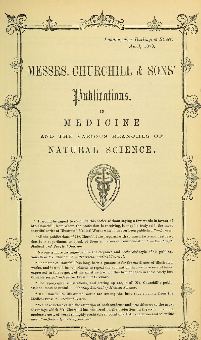London, New Burlington Street, April, 1870. j MESSRS. CHURCHILL InliliriitiiraH, IN MEDICINE AND THE VARIOUS BRANCHES OF NATUEAL SCIENCE.  It would be unjust to conclude this notice without saying a few words in favour of Mr. Churchill, from whom the profession is receiving, it may be truly said, the most beautiful series of Illustrated Sledical Works which has ever been published.—Lancet. All the publications of Mr. Churchill are prepared with so much taste and neatness, that it is superfluous to speak of them in terms of commendation. — Edi?iA2«-g-/i Medical and Surgical Journal.  No one is more distinguished for the elegance and recherche style of his publica- tions than Mr. Churchill.—Provincial BledicalJournal.  The name of Churchill has long been a guarantee for the excellence of illustrated works, and it would be superfluous to repeat the admiration that we have several times expressed in this respect, of the spirit with which this firm engages in these costly but valuable series.—Medical Press and Circular. The typography, illustrations, and getting up are, in all BIr. Churchill's publi- cations, most beautiful.—Monthly Journal 0} Medical Science.  Mr. Churchill's illustrated works are among the best that emanate from the Medical Press.—Medical Times, We have befsre called the attention of both students and practitioners to the great advantage which Mr. Churchill has conferred on the profession, in the issue, at such a moderate cost, of works so highly creditable in point of artistic execution and scientific merit.—Dublin Quarterly Jourtial. ^ISD