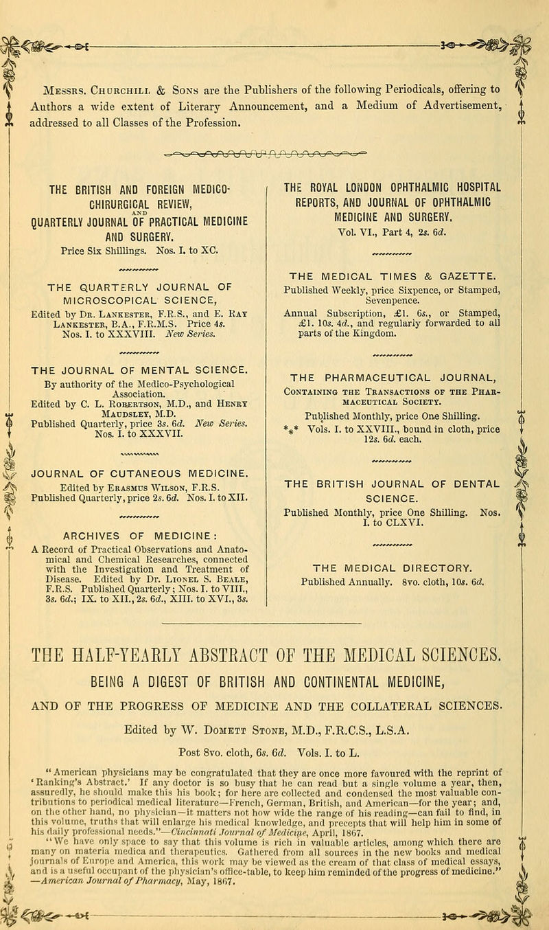 *^^- -i^^^-^m^-. Messrs. Churchill & Sons are the Publishers of the following Periodicals, offering to Authors a wide extent of Literary Announcement, and a Medium of Advertisement, A addressed to all Classes of the Profession. THE BRITISH AND FOREIGN MEDICO- CHIRURGICAL REVIEW, QUARTERLY JOURNAL o7PRACTICAL MEDICINE AND SURGERY. Price Six Shillings. Nos. I. to XC. THE QUARTERLY JOURNAL OF MICROSCOPICAL SCIENCE, Edited by Dr. Lankester, F.R.S., and E. Ray Lankester, B.A., F.R.M.S. Price 4*. Nos. I. to XXXVIIL ^^etD Seizes. THE JOURNAL OF MENTAL SCIENCE. By authority of the Medico-Psychological Association. Edited by C. L. Robertson, M.D., and Henry Maudslet, M.D. Published Quarterly, price 3s. 6d. New Series. Nos. I. to XXXVII. JOURNAL OF CUTANEOUS MEDICINE. Edited by Erasmus Wilson, F.R.S. Published Quarterly,price 24-. 6d Nos. I. toXII. ARCHIVES OF MEDICINE: A Record of Practical Observations and Anato- mical and Chemical Researches, connected with tlie Investigation and Treatment of Disease. Edited by Dr. Liokel S. Beale, F.R.S. Published Quarterly; Nos. I. to VIII., 3s. 6d.; IX. to XII., 2s. 6d., XIII. to XVI., 3s. THE ROYAL LONDON OPHTHALMIC HOSPITAL REPORTS, AND JOURNAL OF OPHTHALMIC MEDICINE AND SURGERY. Vol. VI., Part 4, 2s. M. THE MEDICAL TIMES & GAZETTE. Published Weekly, price Sixpence, or Stamped, Sevenpence. Annual Subscription, £1. 6s., or Stamped, £1. 10s. id., and regularly forwarded to all parts of the Kingdom. THE PHARMACEUTICAL JOURNAL, Containing the Transactions of the Phar- maceutical Society. Published Monthly, price One Shilling. *jK* Vols. I. to XXVIII., bound in cloth, price 12s. 6d. each. THE BRITISH JOURNAL OF DENTAL SCIENCE. Published Monthly, price One Shilling. Nos. I. to CLXVI. THE MEDICAL DIRECTORY. Published Annually. 8vo. cloth, lOs. 6d. THE HALE-YEAELY ABSTRACT OF THE MEDICAL SCIENCES. BEING A DIGEST OF BRITISH AND CONTINENTAL MEDICINE, AND OF THE PROGRESS OF MEDICINE AND THE COLLATERAL SCIENCES. Edited by W. Domett Stone, M.D., F.R.C.S., L.S.A. Post 8vo. cloth, 6s. Gd. Vols. I. to L. American physicians maybe congratulated that they are once more favoured with the reprint of 'Ranking's Abstract.' If any doctor is so busy that he can read but a .single volume a year, then, assuredly, he should make this his book; for liere are collected and condensed the most valuable con- tributions to periodical medical literature—French, German, British, and American—for the year; and, on the other hand, no physician—it matters not how wide the range of his reading—can fail to find, in this volume, truths that will enlarge his medical knowledge, and precepts that will help him in some of his daily professional nbads.—Cincinnati .Journal of Medicine, April, 18G7. We have only space to say that this volume is rich in valuable articles, among which there are many on materia medica and therapeutics. Gathered from all sources in the new hooks and medical journals of Europe and America, this work may be viewed as the cream of that class of medical essays, and is a useful occupant of the physician's office-table, to keep him reminded of tlic progress of medicine. —American Journal of Pharmacy, May, 18(17.
