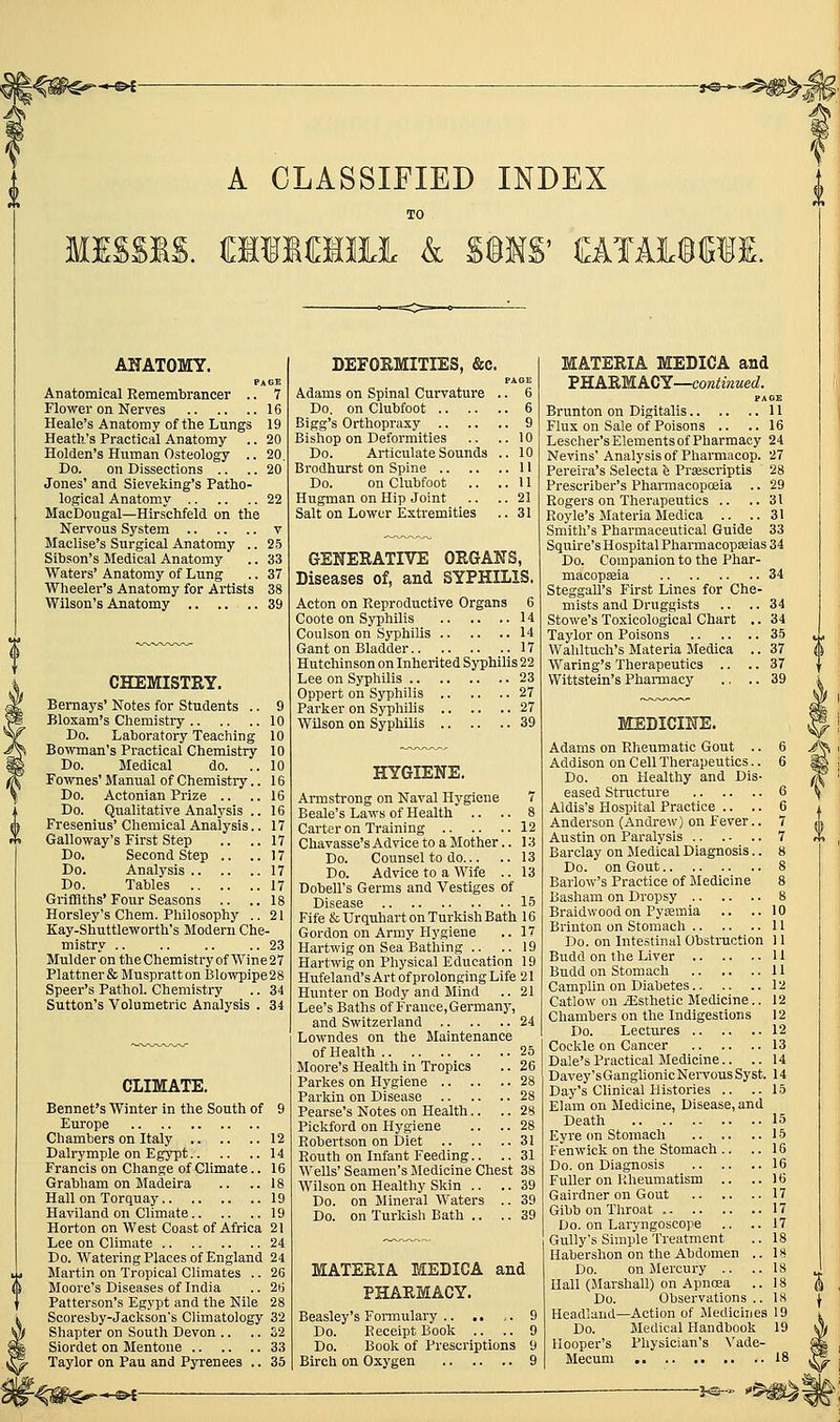 A CLASSIFIED INDEX MISSIS, aiiraiii k S§MS' ttlAI^WI. AHATOMY. PAGE Anatomical Remembrancer .. 7 Flower on Nerves 16 Heale's Anatomy of the Lungs 19 Heath's Practical Anatomy .. 20 Holden's Human Osteology .. 20. Do. on Dissections .. .. 20 Jones' and Sieveking's Patho- logical Anatomy 22 MacDougal—Hirschfeld on the Nervous System v Maclise's Surgical Anatomy .. 25 Sihson's Medical Anatomy .. 33 Waters' Anatomy of Lung .. 37 Wheeler's Anatomy for Artists 38 Wilson's Anatomy 39 CHEMISTRY. Bernays' Notes for Students .. 9 Bloxam's Chemistry 10 Do. Lahoratory Teaching 10 Boivman's Practical Chemistry 10 Do. Medical do. ..10 Fownes' Manual of Chemistry.. 16 Do. Actonian Prize .. ..16 Do. Qualitative Analysis .. 16 Fresenius' Chemical Analysis.. 17 Galloway's First Step .. ..17 Do. Second Step .. ..17 Do. Analysis 17 Do. Tables 17 Griffiths'Four Seasons .. ..18 Horsley's Chem. Philosophy .. 21 Kay-Shuttleworths Modern Che- mistry .. .. .. .. 23 Mulder on theChemistry of Wine 27 Plattner&Muspratt on Blowpipe 28 Speer's Pathol. Chemistry .. 34 Sutton's Volumetric Analysis . 34 CLIMATE. Bennet's Winter in the South of 9 Europe Chambers on Italy 12 Dalrymple on Egypt 14 Francis on Change of Climate.. 16 Grabham on Madeira .. ..18 Hall on Torquay 19 Haviland on Climate 19 Horton on West Coast of Africa 21 Lee on Climate 24 Do. Watering Places of England 24 Martin on Tropical Climates .. 26 Moore's Diseases of India .. 2t) Patterson's Egypt and the Nile 28 Scoresby-Jackson's Climatology 32 Shapter on South Devon .. .. S2 Siordet on Mentone 33 Taj'lor on Pau and Pyrenees .. 35 DEFOEMITIES, &c. PAGE Adams on Spinal Curvature .. 6 Do. on Clubfoot 6 Bigg's Orthopraxy 9 Bishop on Deformities .. ..10 Do. Articulate Sounds .. 10 Brodhurst on Spine 11 Do. on Clubfoot .. ..11 Hugman on Hip Joint .. .. 21 Salt on Lower Extremities .. 31 GENERATIVE ORGANS, Diseases of, and SYPHILIS. Acton on Reproductive Organs 6 Coote on Syphilis 14 Coulson on Syphilis 14 Gant on Bladder 17 Hutchinson on Inherited Syphilis 22 Lee on Syphilis 23 Oppert on Syphilis 27 Parker on Syphilis 27 WUson on Syphilis 39 HYGIENE. Armstrong on Naval Hygiene 7 Beale's Laws of Health .. .. 8 Carter on Training 12 Chavasse's Advice to a Mother.. 13 Do. Counsel to do 13 Do. Advice to a Wife .. 13 Dobell's Germs and Vestiges of Disease 15 Fife fcUrquhart on Turkish Bath 16 Gordon on Army Hygiene .. 17 Hartwig on Sea Bathing .. ..19 Hartwig on Physical Education 19 Hufeland's Art of prolonging Life 21 Hunter on Body and Mind .. 21 Lee's Baths of France, Germany, and Switzerland 24 Lowndes on the Maintenance of Health 25 Moore's Health in Tropics .. 26 Parkes on Hygiene 28 Parkin on Disease 28 Pearse's Notes on Health.. .. 28 Pickford on Hygiene .. .. 28 Robertson on Diet 31 Routh on Infant Feeding.. .. 31 Wells' Seamen's Medicine Chest 38 Wilson on Healthy Skin .. .. 39 Do. on Mineral Waters .. 39 Do. on Turldsh Bath .. .. 39 MATERIA MEDICA and PHARMACY. Beasley's Formulary 9 Do. Receipt Book .. .. 9 Do. Book of Prescriptions 9 Birch on Oxygen 9 MATERIA MEDICA and VRABMACY—continued. PAGE Brunton on Digitalis 11 Flux on Sale of Poisons .. ..16 Lescher's Elements of Pharmacy 24 Nevins' Analysis of Pharmacop. 27 Pereira's Selecta h Prsescriptis 28 Prescriber's Pharmacopoeia .. 29 Rogers on Therapeutics .. .. 31 Royle's Materia Medica .. .. 31 Smith's Pharmaceutical Guide 33 Squire's Hospital Pharmacopasias 34 Do. Companion to the Phar- macopseia 34 Steggall's First Lines for Che- mists and Druggists .. .. 34 Stowe's Toxicological Chart ,. 34 Taylor on Poisons 35 Waliltuch's Materia Medica .. 37 Waring's Therapeutics .. .. 37 Wittstein's Pharmacy .. .. 39 MEDICINE. Adams on Rheumatic Gout .. 6 Addison on Cell Therapeutics.. 6 Do. on Healthy and Dis- eased Structure 6 Aldis's Hospital Practice .. .. 6 Anderson (Andrew) on Fever.. 7 Austin on Paralysis 7 Barclay on Jledical Diagnosis.. 8 Do. on Gout 8 Barlow's Practice of Medicine 8 Basham on Dropsy 8 Braidwood on Pytemia .. .. 10 Brinton on Stomach 11 Do. on Intestinal Obstruction 11 Budd on the Liver 11 Budd on Stomach 11 Camplin on Diabetes 12 Catlow on iEsthetic Medicine.. 12 Chambers on the Indigestions 12 Do. Lectures 12 Cockle on Cancer 13 Dale's Practical Medicine.. .. 14 Davey's Ganghonic Nervous Syst. 14 Daj^'s Clinical Histories .. ..15 Elam on Medicine, Disease, and Death 15 Eyre on Stomach 15 Fen wick on the Stomach .. .. 16 Do. on Diagnosis 16 Fuller on Kheumatism .. ..16 Gairdner on Gout 17 Gibb on Throat 17 Do. on Laryngoscope .. ..17 Gully's Simple Treatment .. 18 Habershon on the Abdomen .. 18 Do. on Mercury .. .. 18 Hall (JIarshall) on Apnoea .. 18 Do. Observations .. 18 Headland—Action of Medicines 19 Do. Medical Handbook 19 Hooper's Physician's \'ade- Mecum 18 -J<S-