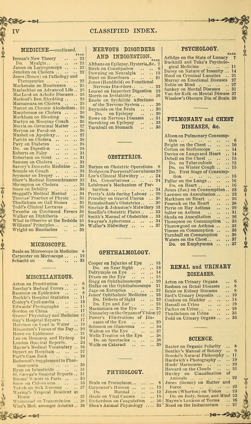 ^-»-©4- IV CLASSIFIED INDEX. WEDICINE—continued. PAGE Inman's New Theory .. .. 22 Do. Myalgia 22 James on Laryngoscope .. ..22 Jeneken on Cholera 22 Jones (Bence) on Pathology and Therapeutics 22 Mackenzie on Hoarseness .. 25 Maclachlan on Advanced Life.. 2.'i MacLeod on Acholic Diseases.. 25 Macleod's Ben Rhydrting .. .. 25 Macnamara on Cholera .. ..25 Marcet on Chronic Alcoholism . 25 Macpherson on Cholera .. ..26 Markham on Bleeding .. ..26 Martyn on Hoopinir Cough .. 2G Jlorris on Germinal Matter .. 27 Meryon on Paralv sis .. .. 26 Mushet on Apoplexy 27 Parian on Cholera 28 Pavy on Diabetes 28 Do. on Digestion 28 Roberts on Palsy 31 Robertson on Gout 31 Sanson! on Cholera 32 Savory's Domestic Medicine .. 32 Semple on Cough .. .. .. 32 Seymour on Dropsy 32 Shaw's Medical Remembrancer 32 Shrimpton on Cholera .. .. 32 Smee on Debility 33 Steggall's Medical Manual .. 34 Thomas' Practice of Physic .. 35 Thudichum on Gall Stones .. 35 Todd's Clinical Lectures .. .. 36 Tweedie on Continued Fevers 36 Walker on Diphtheria .. .. 37 What to Observe at the Bedside 25 Williams' Principles 38 Wright on Headaches .. .. 39 MICROSCOPE. Beale on Microscope in Medicine 8 Carpenter on Microscope .. .. 12 Schachtoi: do 32 MISCELLANEOUS. Acton on Prostitution .. .. 6 Barclay's Jledical Errors .. .. 8 Bascome on Epidfmics .. .. 8 Buckle's Hospital Statistics .. 11 Cooley's Cyclopajdia 13 Edwards'Photographs .. ..15 Gordon on China 17 Graves' Physiology and Medicine 17 Guy's Hospital Reports .. ..17 Harrison on Lead in Water .. 10 Hiiit'eston's Topics of the Day.. 20 Howe on Epidemics 21 I.ee on Ilomoeop. and Hydrop 24 London Ilo.si'ital Reports. .. 24 Mayne's Medical Vocabulaiy .. 26 Oppert on Hospitals 27 Part's Case Book 28 Redwood's Supplement to Phar- macopoeia 30 Rvan on Infanticide 31 St. Ge'irge's llosiiital Reports .. 31 Siiiim='U niicr in Paris .. .. 3.'} .Siui« (in riilnro orm 33 Vci'cli on Si(k Nursing .. .. 37 WHrini.''n Tropical Resident at n<ime 37 Wliiiclifad on Tran.smission .. .Jh Wise's Med. amongst A.tiatics .. 38 NERVOUS DISORDERS AND INDIGESTION. PAGE Althanson EpiIepsy,Hysteria,&c. 7 Birch on Constipation .. .. 9 Downing on Neuralgia .. ..15 Hunt on Heartburn 21 Jones (Handfield) on Functional Nervous Disorders 22 Leared on Imperfect Digestion 23 Morris on Irritability.. .. .. 26 Reade on Syphilitic Affections of the Nervous System .. .. 30 Reynolds on the Brain .. .. 30 Do. on Epilepsy .. .. 30 Rowe on Nervous Diseases .. 31 Sieveking on Epilepsy .. .. 33 TurnbuU on Stomach .. .. 36 OBSTETRICS. Barnes on Obstetric Operations 8 Hodges on PuerperalConvulsions 20 Lee's Clinical Midwifeiy .. .. 24 Do. Consultations 24 Leishman's Mechanism of Par- turition 24 Pretty's Aids during Labour .. 29 Priestley on Gravid Uterus .. 30 Ramsbotham's Obstetrics.. .. 30 Sinclair & Johnston's Midwifery 33 Smellie's Obstetric Plates.. .. 33 Smith's Manual of Obstetrics .. 33 Swayne's Aphorisms 34 Waller's Midwifery 37 OPHTHALMOLOGY. Cooper on Injuries of Eye .. 13 Do. on Near Sight .. ..13 Dalrymple on Eye 14 Dixon on the Eye 15 Hogg on Ophthalmoscope .. 20 Hulke on the Ophthalmoscope 21 Jago on Entoptics 22 Jones' Ophthalmic Medicine .. 23 Do. Defects of Sight .. ..23 Do. Eye and Ear 23 Macnamara on the Eye .. .. 25 NunneleyontheOrgan.sofVision27 Power's Illustrations of Dis- eases of the Eye 29 Solomon on Glaucoma .. .. 34 Waltim on the Eye 37 Wells Treati.se on the Eye .. 38 Do. on Spectacles 38 Wolfe on Cataract 39 PHYSIOLOGY. Beale on Protoplasm.. Canjcnier's Human .. Do. Manual .. ileale on Vital Causes Kichardson on Coagulation Shea's Animal Physiology , PSYCHOLOGY. PAGE Arlidge on the State of Lunacy 7 Bucknill and Tuke's Psycholo- gical Medicine 11 Davey on Nature of Insanity .. 14 Hood on Criminal Lunatics .. 21 Murray on Emotional Diseases 27 Noble on Mind 27 Sankey on Mental Diseases .. 31 Van der Kolk on Mental Disease 37 Winslow's Obscure Dis, of Brain 39 PULMONARY and CHEST DISEASES, &c. Alison on Pulmonary Consump- tion 6 Bright on the Chest 10 Cotton on Stethoscope .. .. 14 Davies on Lungs and Heart .. 14 DobeU on the Chest IS Do. on Tuberculosis .. .. 15 Do. on Winter Cough .. .. 15 Do. First Stage of Consump- tion 15 Fuller on the Lungs 16 Do. on Heart 16 Jones (Jas.) on Consumption.. 23 Laennec on Auscultation .. .. 23 Markham on Heart 26 Peacock on the Heart .. .. 28 Pirrie on Hay Asthma .. .. 29 Salter on Asthma 31 Skoda on Auscultation .. .. 26 Thompson on Consumption .. 35 Thorowgood on Asthma .. .. 35 Timms on Consumption .. .. 36 Turn bull on Consumption .. 36 Waters on the Chest 37 Do. on Emphysema .. .. 37 RENAL and URINARY DISEASES. Acton on Urinary Organs Basham on Renal Diseases Beale on Kidney Diseases Bird's Urinary Deposits .. Coulson on Bladder .. Hassall on Urine Parkcs on Urine Thudichum on Urine Todd on Urinary Organs .. SCIENCE. Baxter on Organic Polarity .. 8 Bentley's Manual of Botany .. 9 Brooke's Natural Philosophy .. II Hardwich's Photography .. .. 19 Hinds' Harmonies 20 Howard on the Clouds .. ..21 Huxley on Classification of Animals 22 Jones (bence) on Aiatter and Force '■^2 Jones (Wharton) on Vision .. 23 Do. on Uody, Sense, and Mind 23 .Mayne's Lexicon of Terms .. '^6 Noad on the Inductoriura .. 27 ->«—-*':