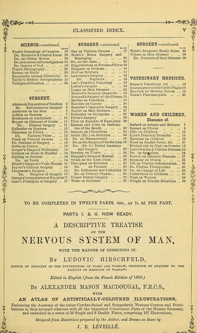 CLASSIFIED INDEX. -j^s—^'^^^h SCIENCE—continued. PAGE Pratt's Genealogy of Creation.. 29 Do. Eccentric* Centric Force 29 Do. on Orbital Motion .. .. 29 Do.Astronomicallnvestigations 29 Do. Oracles of God 29 Price's Ptiotograpliy 30 Rainey on Shells 30 Reymond's Animal Electricity 3(1 Taylor's Medical Jurispnidence 35 Vestiges of Creation 36 SURGERY. Adams on Reparation of Tendons 6 Do. Subcutaneous Surgery 6 Anderson on the Skin .. .. 7 Ashton on Rectum 7 Brodhurst on Anchylosis .. ..11 Bryant on Diseases of Joints .. 11 Do. Clinical Surgery .. 11 Callender on Rupture .. .. 12 Chapman on Ulcers 12 Do. Varicose Veins .. .. 12 Clark on Visceral Lesions .. 13 Do. Outlines of Surgery .. .. 13 Collis on Cancer 13 Cooper's Surgical Dictionary 14 Coulson on Stone in Bladder .. 14 Curling on Rectum 14 Do. on Testis 14 Druitt's Surgeon's Vade-Mecum 15 Fayrer's Clinical Surgery .. 15 Fergusson's Surgery 16 Do. Progress of Surgery 16 Gamgee's Amputation at Hip-joint 17 Gant's Principles of Surgery .. 17 S'HRQt^'BiY—continued. Gay on Varicose Disease .. .. 17 Heath's Minor Surgery and Bandaging 20 Do. on the Jaws 20 Higginbottom on Nitrateof Silver 20 Hodgson on Prostate 20 Holt on Stricture 21 Lawrence's Surgery 23 Do. P.uptures 23 Lee's Practical Patliology .. 23 Listen's Surgery .. ..24 Logan on Skin Diseases .. .. 24 Macleod's Surgical Diagnosis .. 25 Macleod's Surgery of the Crimea 25 Maclise on Fractures 25 Marsden on Cancer .. .. .. 26 Maunder's Operative Surgery.. 26 Nayler on Skin Diseases .. .. 27 Nunneley on Erysipelas ., .. 27 Pirrie's Surgery 29 Price on Excision of Knee-joint 29 Ramsay and Coles on Deformi- ties of the Mouth 30 Sansom on Chloroform .. ., 32 Smith (Hy.) on Stricture .. .. 33 Do. on Hsemorrlioids .. .. 33 Do.ontheSurgeryoftheRectum 33 Do. (Dr. J.) Dental Anatomy and Surgery 33 Spender on Ulcers 34 Steggall's Surgical Manual .. 34 Swain ou the Knee-Joint.. .. 34 Thompson on Stricture .. .. 35 Do. on Prostate .. .. 35 Do. Lithotomy and Lithotrity 35 Do. on Urinary Organs.. .. 35 Tomes' Dental Surgery .. .. 36 Wade on Stricture 37 SURGERY—cow/lzVmeat. Webb's Surgeon's Ready Rules 38 Wilson on Skin Diseases .. .. 39 Do. Portraits of Skin Diseases 39 VETERINARY MEDICINE, Blaine's Vetei'inary Art .. ..10 Bourguignon on the Cattle Plague 10 Haycock on Shoeing Horses .. 19 Tuson's Pharmacopoeia .. .. 36 WOMEN AND CHILDREN, Diseases of. Ballard on Infants and Mothers 7 Bennet on Uterus 9 Ellis on Children 15 Eyre's Practical Remarks .. 15 Harrison on Children .. .. 19 Hood on Scarlet Fever, &c. .. 21 Kiwisch (ed. bj' Clayl on Ovaries 13 Lee's Ovarian & Uterine Diseases 24 Do. on Spajulum Norton on Infantile Diseases Seymour on Ovaria .. Tilt on Uterine Inflammation Do. Uterine Therapeutics Do. on Change of Life Underwood on Children .. West on Women Wright on Uterine Disorders TO BE COMPLETED IN TWELVE PARTS, 4to., at Is. Qd. PER PART. PARTS 1. & II. NOW READY. A DESCRIPTIVE TREATISE ON THE NERVOUS SYSTEM OF MAN, WITH THE MANNER OF DISSECTING IT. By LUDOVIC HIKSCHFELD, DOCTOR OF MEDIOINB OP THE TTNIVERSITIES OF PARIS AND WARSAW, PEOPBSSOK OP ANATOMY TO THH FACULTY OP MEDICINE OP WARSAW; Edited in English (from the French Edition of 1866^ By ALEXANDER MASON MACDOUGAL, F.E.C.S., WITH AN ATLAS OF AUTISTICALLY-COLOUKED ILLUSTRATIONS, J, Embracing the Anatomy of the entire Cerebro-Spinal and Sympathetic Nervous Centres and Distri- butions in their accurate relations with all the important Constituent Parts of the Human Economy, and embodied in a series of 56 Single and 9 Double Plates, comprising 197 Illustrations, Designed from Dissections 'prepared hy the Author, and Drawn on Stone hy J. B. LEVEILLE. -P^ ^K •^ii.