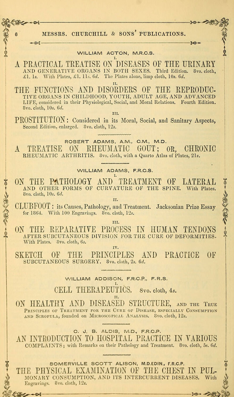 WILLIAM ACTON, M.R.C.S. A PRACTICAL TREATISE ON DISEASES OE THE UEINAEY AND GENERATIVE ORGANS IN BOTH SEXES. Third Edition. 8vo. cloth, £1. Is. With Plates, £1. U^: 6d. The Plates alone, limp cloth, 10s. 6d. THE FUNCTIONS AND DISORDERS OF THE REPRODUC- TIVE ORGANS IN CHILDHOOD, YOUTH, ADULT AGE, AND ADVANCED LIFE, considered in their Physiological, Social, and Moral Relations. Fourth Edition. 8vo. cloth, 10s. 6d. III. PROSTITUTION : Considered ia its Moral, Social, and Sanitary Aspects, Second Edition, enlarged. 8vo. cloth, I2s. ROBERT ADAMS, A.M., CM., M.D. A TREATISE ON RHEUMATIC GOUT; OE, CHRONIC RHEUMATIC ARTHRITIS. 8vo. cloth, with a Quarto Atlas of Plates, 21s. WILLIAM ADAMS, F.R.C.S. t ON THE P51TH0L0GT AND' TREATMENT OF LATERAL | + AND OTHER FORMS OF CURVATURE OF THE SPINE. With Plates. [ 8vo. cloth, 10s. 6d. A CLUBFOOT : its Causes, Pathology, and Treatment. Jacksonian Prize Essay x for 1864. With 100 Engravings. 8vo. cloth, 12s. ^ III. If ON THE REPARATIVE PROCESS IN HUMAN TENDONS AFTER SUBCUTANEOUS DIVISION FOR THE CURE OF DEFORMITIES. * With Plates. 8vo. cloth, 6s. SKETCH OF THE PRINCIPLES AND PRACTICE OF SUBCUTANEOUS SURGERY. 8vo. cloth, 2s. 6d. WILLIAM ADDISON, F.R;O.P., F.R.S. CELL THERAPEUTICS. 8vo. doth, 4^. ON HEALTHY AND DISEASED STRUCTURE, and the True Principles of Treatment for the Cure op Disease, especially Consumption AND Scrofula, founded on Micro.scopical Analysis. 8vo. cloth, 12s. C. J. B. ALOIS, M.D,, F.R.C.P. AN INTRODUCTION TO HOSPITAL PRACTICE IN VARIOUS COMPLAINTS ; with Remarks on their Pathology and Treatment, 8vo. cloth, 5s. 6d. SOMERVILLE SCOTT ALISON, M.D.EDIN., F.R.C.P. THE PHYSICAL EXAMINATION OF THE CHEST IN PUL- MONARY CONSUMPTION, AND ITS INTERCURRENT DISEASES. With Engravings. 8vo. cloth, 12s. <*-—&£ . J«-