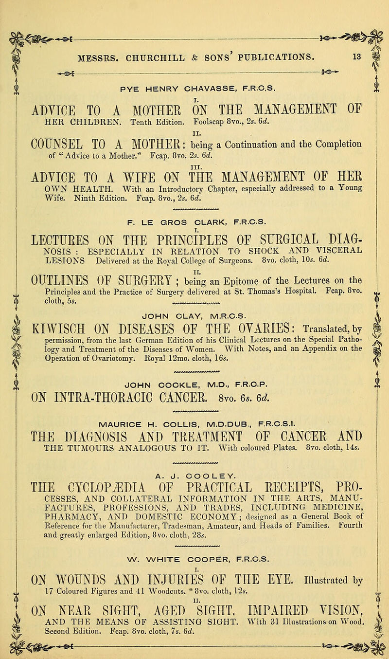 ^H^>£ _— f©-^ PYE HENRY CHAVASSE, F.R.C.S. ADYICE TO A MOTHER m THE MANAGEMENT OE HER CHILDREN. Tenth Edition. Foolscap 8vo., 2s. 6c?. II. COUNSEL TO A MOTHER : being a Continuation and the Completion of  Advice to a Mother. Fcap. 8vo. 2s. 6d. III. ADVICE TO A WIEE ON THE MANAGEMENT OF HER OWN HEALTH. With an Introductory Chapter, especially addressed to a Young Wife. Ninth Edition, Fcap. 8vo., 2s. 6d. f F. LE GROS CUARK, F.R.C.S. LECTURES ON THE PRINCIPLES OE SURGICAL DIAG- NOSIS : ESPECIALLY IN RELATION TO SHOCK AND VISCERAL LESIONS Delivered at the Royal College of Surgeons. Bvo. cloth, 10s. 6d. OUTLINES OF SURGERY ; being an Epitome of the Lectures on the Principles and the Practice of Surgery delivered at St. Thomas's Hospital. Fcap. Bvo. cloth, 5s. ^^^..^r^r^r^,,^ JOHN CLAY, M.R.C.S. KIWISCH ON DISEASES OF THE OYARIES: Translated, by permission, from the last German Edition of his Clinical Lectures on the Special Patho- logy and Treatment of the Diseases of Women. With Notes, and an Appendix on the Operation of Ovariotomy, Royal 12mo. cloth, 16s. £ JOHN COCKLE, M.D., F.R.C.P. ON INTRA-THORACIC CANCER. 8vo. 6s. 6d. MAURICE H. COLLIS, M.D.DUB., F.R.C.S.I. THE DIAGNOSIS AND TREATMENT OF CANCER AND THE TUMOURS ANALOGOUS TO IT. With coloured Plates. 8vo. cloth, 14s. THE CYCLOPiEDIA W' PRACTICAL RECEIPTS, Pro- cesses, AND COLLATERAL INFORMATION IN THE ARTS, MANU- FACTURES, PROFESSIONS, AND TRADES, INCLUDING MEDICINE, PHARMACY, AND DOMESTIC ECONOMY ; designed as a General Book of Reference for the Manufacturer, Tradesman, Amateur, and Heads of Families. Fourth and greatly enlarged Edition, 8vo. cloth, 28s. W. \A/HITE COOPER, F.R.C.S. ON WOUNDS AND INJURIES OF THE EYE. illustrated by 17 Coloured Figures and 41 Woodcuts. ' 8vo. cloth, 12s. ON NEAR SIGHT, AGED siGHT. IMPAIRED VISION, AND THE MEANS OF ASSISTING SIGHT. With 31 Illustrations on Wood. Second Edition. Fcap. 8vo. cloth, 7s. 6d. W -<^i«€^*®* ^^*-''^m^\