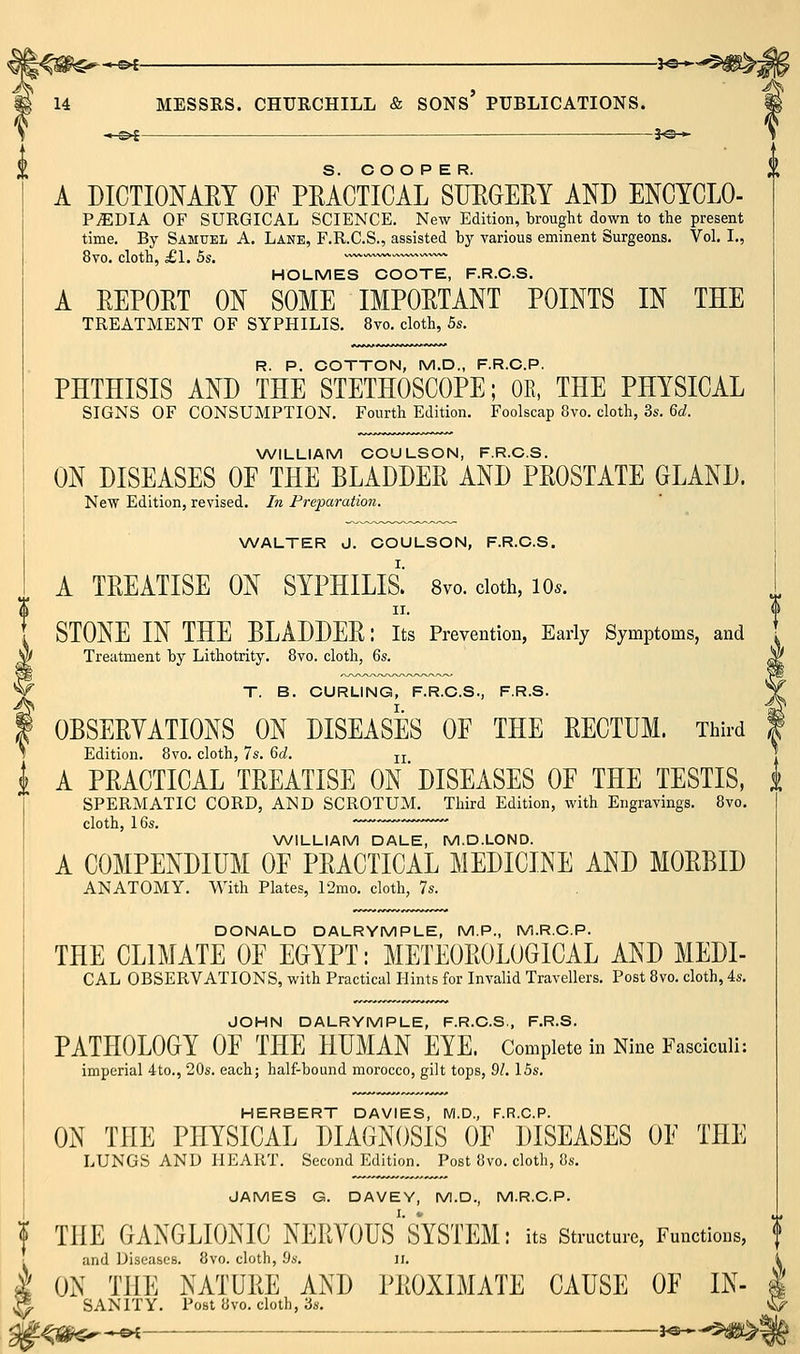je-,- 3^*--5#^j A DICTIONAET OF PEACTICAL SUEGERY AND ENCYCLO- PiEDIA OF SURGICAL SCIENCE. New Edition, brought down to the present time. By Samuel A. Lane, F.R.C.S., assisted by various eminent Surgeons. Vol. I., 8vo. cloth, £1. 5s. ™ HOLMES COOTE, F.R.C.S. A EEPOET ON SOME IMPOETANT POINTS IN THE TREATMENT OF SYPHILIS, 8vo. cloth, 5s. R. P. COTTON, M.D., F.R.C.P. PHTHISIS AND THE STETHOSCOPE; OK, THE PHYSICAL SIGNS OF CONSUMPTION. Fourth Edition, Foolscap 8vo. cloth, 3s. 6c;. NA/ILLIAM COULSON, F.R.C.S. ON DISEASES OF THE BLADDEE AND PEOSTATE GLAND. New Edition, revised. In Preparation. WALTER J. COULSON, F.R.C.S. A TEEATISE ON SYPHILIS. 8yo. cloth, lo.. II. STONE IN THE BLADDEE: its Prevention, Early Symptoms, and Treatment by Lithotrity. Svo. cloth, 6s. T. B. CURLING, F.R.C.S., F.R.S. OBSEEYATIONS ON DISEASES OF THE EECTUM. Third Edition. Bvo. cloth, 7s. 6d. jj i A PEACTICAL TEEATISE ON DISEASES OF THE TESTIS, i SPERMATIC CORD, AND SCROTUM. Third Edition, with Engravings. Bvo. cloth, 16s. WILLIAM DALE, M.D.LOND. A COMPENDIUM OF PEACTICAL MEDICINE AND MOEBID ANATOMY. With Plates, 12mo. cloth, 7s. DONALD DALRYMPLE, M.P., M.R.C.P. THE CLIMATE OF EGYPT: METEOEOLOGICAL AND MEDI- CAL OBSERVATIONS, with Practical Hints for Invalid Travellers. Post Svo, cloth, 4s, JOHN DALRYMPLE, F.R.C.S., F.R.S. PATHOLOGY OF THE HUMAN EYE. Complete in Nine Fasciculi: imperial 4to., 20s. each; half-bound morocco, gilt tops, 91. 15s, HERBERT DAVIES, M.D., F.R.C.P. ON THE PHYSICAL DIAGNOSIS OF DISEASES OF THE LUNGS AND HEART. Second Edition. Post Bvo. cloth, 8s, JAMES G. DAVEY, M.D., M.R.C.P. i THE GANGLIONIC NEEVOUS'SYSTEM: its structure, Functions, t and iJiseascB. Svo. cloth, 9s. ii. * I ON THE NATUEE AND PEOXIMATE CAUSE OF IN- ^ SANITY, Post Svo. cloth, 3s.