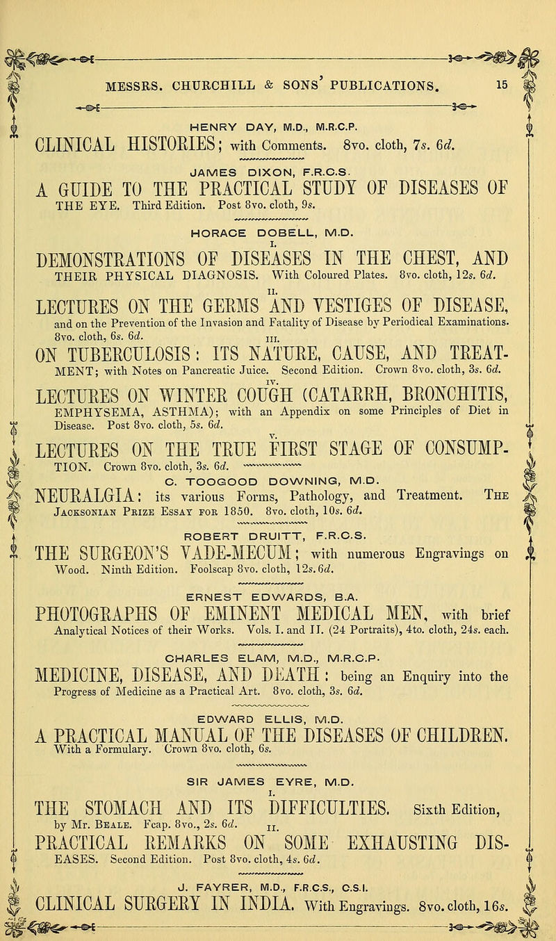 —^f — 3^^ HENRY DAY, M.D., Wl.R.C.P. CLINICAL HISTOEIES ; with Comments. 8vo. cloth, 75. Gd. JAMES DIXON, F.R.C.S. A GUIDE TO THE PRACTICAL STUDY OF DISEASES OF THE EYE. Third Edition. Post 8vo. cloth, 9s. HORACE DOBELL, M.D. DEMONSTRATIONS OF DISEASES IN THE CHEST, AND THEIR PHYSICAL DIAGNOSIS. With Coloured Plates. 8vo. cloth, 12s. 6d. LECTURES ON THE GERMS AND YESTIGES OF DISEASE, and on the Prevention of the Invasion and Fatality of Disease by Periodical Examinations. 8vo. cloth, 6s. 6d. ui ON TUBERCULOSIS: ITS NATURE, CAUSE, AND TREAT- MENT; with Notes on Pancreatic Juice. Second Edition. Crown Bvo. cloth, 3s. 6d. TV. LECTURES ON WINTER COUGH (CATARRH, BRONCHITIS, EMPHYSEMA, ASTHMA); with an Appendix on some Principles of Diet in Disease. Post 8vo. cloth, 5s. 6d. LECTURES ON THE TRUE FIRST STAGE OF CONSUMP- TION. Crown 8vo. cloth, 3s. 6d. ---^ O. TOOGOOD DOXA/NING, M.D. ^ NEURALGIA: its various Forms, Pathology, and Treatment. The Jacksonian Peize Essay fok 1850. 8vo. cloth, 10s. 6rf. ROBERT DRUITT, F.R.C.S. THE SURGEON'S YADE-MECUM; with numerous Engravings on ^ Wood. Ninth Edition. Foolscap 8vo. cloth, 12s. 6fiJ. ERNEST ED\A/ARDS, B.A. PHOTOGRAPHS OF EMINENT MEDICAL MEN, Avith brief Analytical Notices of their Works. Vols. I. and II. (24 Portraits), 4to. cloth, 24s. each. CHARLES ELAM, M.D., M.R.C.P. MEDICINE, DISEASE, AND DEATH : being an Enquiry into the Progress of Medicine as a Practical Art. 8vo. cloth, 3s. 6a. EDNA/ARD ELLIS, M.D. A PRACTICAL MANUAL OF THE DISEASES OF CHILDREN. With a Formulary. Crown 8vo. cloth, 6s. SIR JAMES EYRE, M.D. THE STOMACH AND ITS DIFFICULTIES. Sixth Edition, by Mr. Beale. Fcap. 8vo., 2s. 6d. jj PRACTICAL REMARKS ON ' SOME EXHAUSTING DIS- EASES. Second Edition. Post 8vo. cloth, 4s. 6d. V'/ J. FAYRER, M.D., F.R.C.S., C.S.I. I CLINICAL SURGERY IN INDIA, with EngraAdngs. 8vo.cloth,16..