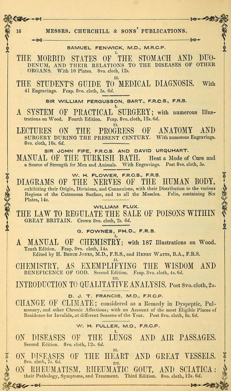 .*-^i — f©— SAMUEL FENWICK, M.D., M.R.C.P. THE MORBID STATES OE 'tHE STOMACH AND DIIO- DENUM, AND THEIR RELATIONS TO THE DISEASES OF OTHER ORGANS. With 10 Plates. 8vo. cloth, 12s. THE STUDENT'S GUIDE TomEDICAL DIAGNOSIS. With 41 Engravings. Fcap. 8vo. cloth, 5s. 6c?. SIR WILLIAM FERGUSSON, BART., F.R.C.S., F.R.S. A SYSTEM OE PEACTICAl/'SURGERY; with numerous iiius- trations on Wood, Fourth Edition. Fcap. 8vo. cloth, 12s. 6d. LECTURES ON THE PROGRESS OE ANATOMY AND SURGERY DURING THE PRESENT CENTURY. With numerous Engi-avings. 8vo. cloth, 10s. 6c?. — SIR JOHN FIFE, F.R.C.S. AND DAVID URQUHART. MANUAL OE THE TURKISH BATH. Heat a Mode of Cm-e and a Source of Strength for Men and Animals. With Engravings. Post 8vo. cloth, 5s. W. H. FLOWER, F.R.C.S., F.R.S. DIAGRAMS OE THE NERVES OF THE HUMAN BODY, exhibiting their Origin, Divisions, and Connexions, with their Distribution to the various Regions of the Cutaneous Surface, and to all the Muscles. Folio, containing Six Plates, 14s. -—- - XA/ILLIAM FLUX. THE LAW TO REGULATE THE SALE OF POISONS WITHIN GREAT BRITAIN. Crown 8vo. cloth, 2s. 6d. G. FOWNES, PH.D.. F.R.S. A MANUAX OF CHEMISTRY; with 187 illustrations on Wood. Tenth Edition. Fcap. 8vo. cloth, I4s. Edited by H. Bence Jones, M.D., F.R.S., and Henry Watts, B.A., F.R.S. CHEMISTRY, AS EXEMPLIFYING THE WISDOM AND BENEFICENCE OF GOD. Second Edition. Fcap. 8vo. cloth, 4s. 6ci. INTRODUCTION TO QUALITAt'iVE ANALYSIS. Post 8vo. doth, 2.. D. J. T. FRANCIS, M.D., F.R.C.P. CHANGE OF CLIMATE ; considered as a Remedy in Dyspeptic, Pul- monary, and other Chronic Affections; with an Account of the most Eligible Places of Residence for Invalids, at different Seasons of the Year. Post 8vo. cloth, 8s. 6d. V\/. H. FULLER, M.D., F.R.C.P. ON DISEASES OF THE LUNGS AND AIR PASSAGES. Second Edition. 8vo. cloth, 12.s'. 6d. I OX DISEASES OF THE HEART AND GREAT YESSELS. ? * 8vo. clotfi, 7.S. 6'/. jii )/ ON RIIKUMATISM, RHEUMATIC GOUT, AND SCIATICA: ■h? their Pathology, Symptoms, and Treatment. Third Edition. 8vo. cloth, 12s. 6d.
