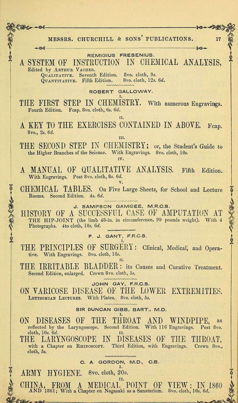 —&« — ^f©H REMIGIUS FRESENIUS. A SYSTEM OF INSTRUCTION IN CHEMICAL ANALYSIS, Edited by Arthur Vacher. Qualitative. Seventh Edition. 8vo. cloth, 9s. Quantitative. Fifth Edition, 8vo. cloth, 12s. 6d. ROBERT GALLOWAY. THE FIRST STEP IN CHEMISTRY. With numerous Engravii^s. Fourth Edition. Fcap. 8vo. cloth, 6s. 6d. A KEY TO THE EXERCISES CONTAINED IN ABOYE. Fcap. 8vo., 2s. 6d. III. THE SECOND STEP IN CHEMISTRY; or, the student's Guide to the Higher Branches of the Science. With Engravings. 8vo. cloth, lOs- IV. A MANUAL OF QUALITATIYE ANALYSIS. Fifth Edition. With Engravings. Post 8vo. cloth, 8s. 6d. V. f CHEMICAL TABLES. On Five Large Sheets, for School and Lecture K i Rooms, Second Edition. 4s. 6d. m J. SAMPSON GAMGEE, M.R.O.S. X HISTORY OF A SUCCESSFUL CASE OF AMPUTATION AT ^ THE HIP-JOINT (the limb 48-in. in circumference, 99 pounds weight). With 4 (^ Photographs. 4to cloth, 10s. 6d. F. J. GANT, F.R.C.S. THE PRINCIPLES OF SURGERY : Clinical, Medical, and Opera- tive. With Engravings. 8vo. cloth, 18s. II. THE IRRITABLE BLADDER : its Causes and Curative Treatment. Second Edition, enlarged. Crown 8vo. cloth, 5s. JOHN GAY, F.R.C.S. ON VARICOSE DISEASE OF THE LOWER EXTREMITIES. Lettsomian Lectures. With Plates. 8vo. cloth, 5s. SIR DUNCAN GIBB, BART., M.D. ON DISEASES OF THE THROAT AND WINDPIPE, as reflected by the Laryngoscope. Second Edition. With 116 Engravings. Post 8vo. cloth, 10s. 6d. II. THE LARYNGOSCOPE IN DISEASES OF THE THROAT, with a Chapter on Rhinoscopy. Third Edition, with Engravings. Crown 8vo., cloth, 5s. C. A. GORDON, M.D., C.B. t ARMY HYGIENE. 8vo, doth, 20.5. CHINA, FROM A MEDICAL''POINT OF YIEW: IN 1860 AND 1861; With a Chapter on Nagasaki as a Sanatarium. 8vo. cloth, 10s. 6d. -1^. ■ ti^SB