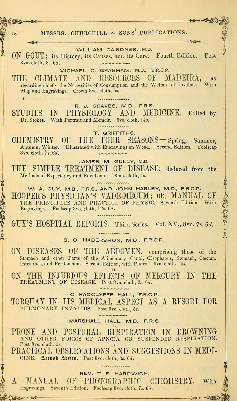 ^e^ . — 5^-^ % NA^ILLIAM GAIRDNER, M.D. *i) * ON GOUT ; its History, its Causes, and its Cure. Fourth Edition. Post 8vo. cloth, 8i. 6d. ~~ MICHAEL C. GRABHAM, M.D., M.R.C.P. THE CLIMATE AND EESOURCES OE MADEIRA, as regarding chiefly the Necessities of Consumption and the Welfare of Invalids. With Map and Engravings. Crown 8vo. cloth, 5s. R. J. GRAVES, M.D., F.R.S. STUDIES IN PHYSIOLOGY AND MEDICINE. Edited by Dr. Stokes. With Portrait and Memoir. 8vo. cloth, 14s. T. GRIFFITHS. CHEMISTRY OE THE EOUR SEASONS-Spring, Summer, Autumn, Winter. Illustrated with Engravings on Wood. Second Edition. Foolscap 8vo. cloth, 7s. 6d, ~v.~ JAMES M. GULLY, M.D. THE SIMPLE TREATMENT OE DISEASE; deduced from the Methods of Expectancy and Revulsion. 18mo. cloth, 4s. W. A. GUY, M.B., F.R.S., AND JOHN HARLEY, M.D., F.R.C.P. HOOPER'S PHYSICIAN'S YADE-MECUM; OR, MANUAL OE | THE PRINCIPLES AND PRACTICE OF PHYSIC. Seventh Edition. With M Engravings. Foolscap 8vo. cloth, 12s. 6d. \,^ GUY'S HOSPITAL REPORTS. Tliird Series. Vol. XV., 8vo. 7.. 6^. ' S. O. HABERSHON, M.D., F.R.C.P. ON DISEASES OE THE ABDOMEN, comprising those of the Stcmach and other Parts of the Alimentary Canal, CEsophagus, Stomach, Caicuni, Intestines, and Peritoneum. Second Edition, with Plates. 8vo. cloth, 14s. ON THE INJURIOUS EFFECTS OF MERCURY IN THE TREATMENT OF DISEASE. Post 8vo. cloth, 3s. 6d. C. RADCLYFFE HALL, F.R.C.P. TORQUAY IN ITS MEDICAL ASPECT AS A RESORT FOR PULMONARY INVALIDS. Post 8vo. cloth, 5s. MARSHALL HALL, M.D., F.R.S. PRONE AND POSTURAL RESPIRATION IN DROWNING AND OTHER FORMS OF APNCEA OR SUSPENDED RESPIRATION. Post 8vo. cloth. .5s. II. PRACTICAL OBSERVATIONS AND SUGGESTIONS IN MEDI- , CINE. SftonD SevtfS. Post 8vo. cloth, 8s. 6t^. r ♦ REV. T F. HARDWICH. i/ A MANUAL OF PHOTOGRAPHIC CHEMISTRY. With ^ ^ Engravings. Seventh Edition. Foolscnp 8vo, cloth, 7s. 6d. <