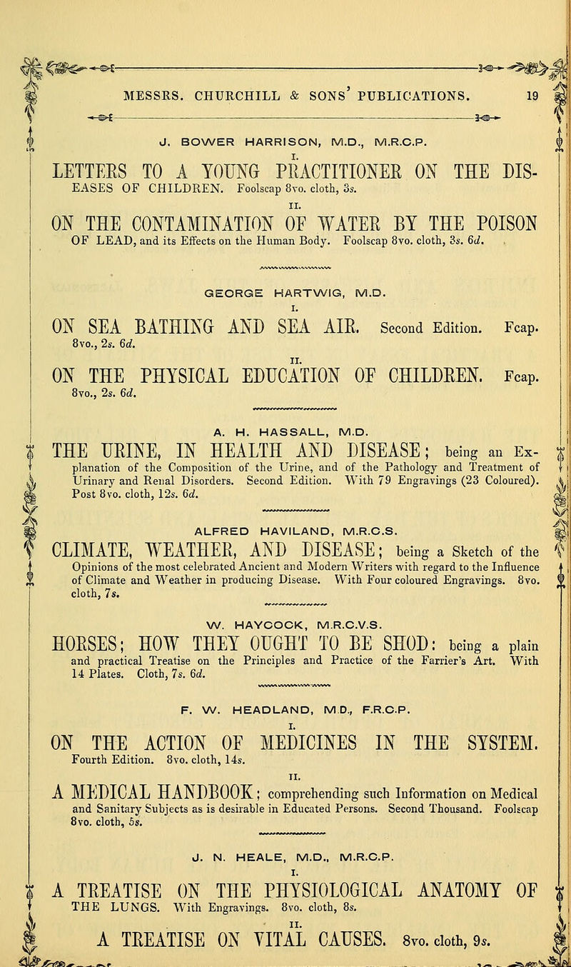3^— J. BOXA^ER HARRISON, M.D., M.R.C.P. LETTEES TO A YOMG PIUCTITIONEE ON THE Dis- eases OF CHILDREN. Foolscap 8vo. cloth, Ss. II. ON THE CONTAMINATION OE WATEE BY THE POISON OF LEAD, and its Effects on the Human Body. Foolscap 8yo. cloth, 3s. Qd. GEORGE HARTWIG, M.D. I. ON SEA BATHING AND SEA AIE. Second Edition. Fcap. 8vo., 2s. M. ON THE PHYSICAL EDUCATION OF CHILDEEN. Fcap. Svo., 2s. Gd. A. H. HASSALL, M.D. ^ THE UEINE, IN HEALTH AND DISEASE; being an Ex- i planation of the Composition of the Urine, and of the Pathology and Treatment of Urinary and Renal Disorders. Second Edition. With 79 Engravings (23 Coloured). S Post Svo. cloth, 12s. Gd. M J\ ALFRED HAVILAND, M.R.C.S. * CLIMATE, WEATHEE, AND DISEASE; being a Sketch of the I Opinions of the most celebrated Ancient and Modern Writers with regard to the Influence of Climate and Weather in producing Disease. With Four coloured Engravings. 8vo. <' cloth, 7s. \N. HAYCOCK, M.R.C.V.S. HOESES; HOW THEY OUGHT TO BE SHOD: being a plain and practical Treatise on the Principles and Practice of the Farrier's Art, With 14 Plates. Cloth, 7s. M. F. \N. HEADLAND, M D., F.R.C.P. ON THE ACTION OF MEDICINES IN THE SYSTEM. Fourth Edition. Svo. cloth, 14s. II. A MEDICAL HANDBOOK; comprehending such Information on Medical and Sanitary Subjects as is desirable in Educated Persons. Second Thousand. Foolscap 8vo. cloth, 5s. J. N. HEALE, M.D., M.R.C.P. ^ A TEEATISE ON THE PHYSIOLOGICAL ANATOMY OF % THE LUNGS. With Engravings. Svo. cloth, 8s, A TEEATISE ON VITAL CAUSES. 8vo. doth, 9..