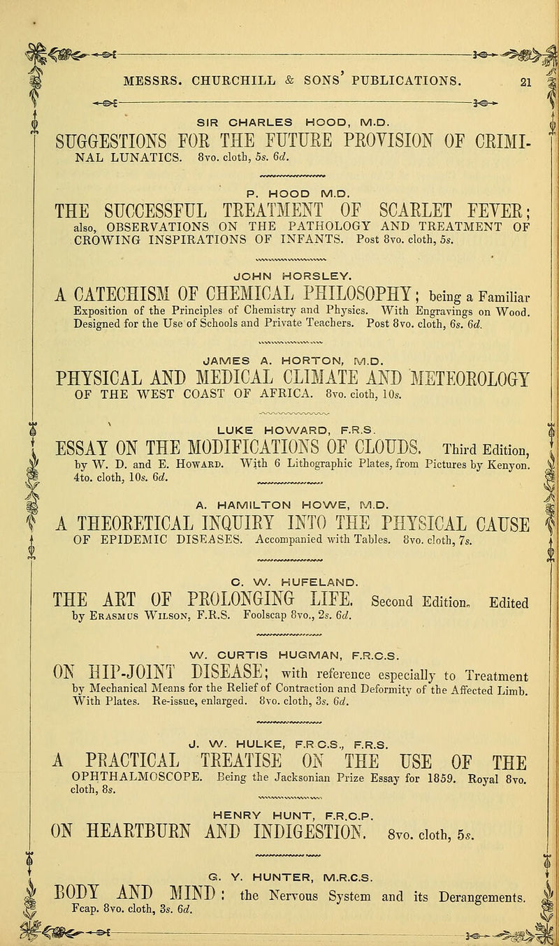 -*-^i -i^-*- MESSRS. CHUECHILL & sons' PUBLICATIONS. -5^-* 21 SIR CHARLES HOOD, M.D. SUGGESTIONS FOR THE EUTURE PROYISION OF ORIMI- NAL LUNATICS. 8vo. cloth, 5s. 6d. P. HOOD M.D. THE SUCCESSFUL TREATMENT OF SCARLET FEYER; also, OBSERVATIONS ON THE PATHOLOGY AND TREATMENT OF CROWING INSPIRATIONS OF INFANTS. Post 8vo. cloth, 5s. JOHN HORSLEY. A CATECHISM OF CHEMICAL PHILOSOPHY; being a Familiar Exposition of the Principles of Chemistry and Physics. With Engravings on Wood. Designed for the Use of Schools and Private Teachers. Post 8vo. cloth, 6s. 6d. JAMES A. HORTON, M.D. PHYSICAL AND MEDICAL CLIMATE AND METEOROLOGY OF THE WEST COAST OF AFRICA. 8vo. cloth, 10s. LUKE HOWARD, F.R.S. ESSAY ON THE MODIFICATIONS OF CLOUDS. Third Edition, by W. D. and E. Howard. With 6 Lithographic Plates, from Pictures by Kenyon. 4to. cloth, 10s. 6d. A. HAMILTON HOWE, M.D. A THEORETICAL INQUIRY INTO THE PHYSICAL CAUSE OF EPIDEMIC DISEASES. Accompanied with Tables. 8vo. cloth, 7s. C. W. HUFELAND. THE ART OF PROLONGING LIFE. Second Edition^ Edited by Erasmus W^ilson, F.R.S. Foolscap 8vo., 2s. 6d. W. CURTIS HUGMAN, F.R.C.S. ON HIP-JOINT DISEASE; with reference especially to Treatment by Mechanical Means for the Relief of Contraction and Deformity of the Affected Limb. With Plates. Re-issue, enlarged. 8vo. cloth, 3s. 6a!. J. W. HULKE, F.RC.S., F.R.S. A PRACTICAL TREATISE ON THE USE OF THE OPHTHALMOSCOPE. Being the Jacksonian Prize Essay for 1859. Royal 8vo, cloth, 8s. HENRY HUNT, F.R.C.P. ON HEARTBURN AND INDIGESTION. 8yo. cloth, 5.. G. Y. HUNTER, M.R.C.S. BODY AND MIND : the Nervous System and its Derangements. Fcap. 8vo. cloth, 3s. 6d. -©^-