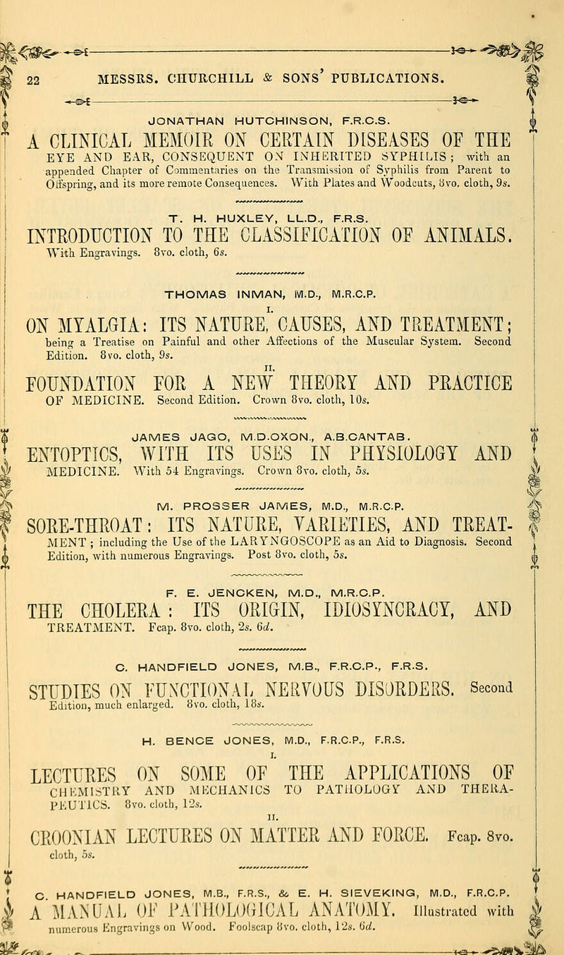JONATHAN HUTCHINSON, F.R.G.S. | A CLINICAL MEMOIR ON CERTAIN DISEASES OF THE \ EYE AND EAR, CONSEQUENT ON INHERITED SYPHILIS; with an appended Chapter of Commentaries on the Transmission of Syphilis from Parent to ! Olfspi'ing, and its more remote Consequences. With Plates and Woodcuts, 8vo. cloth, 9s. T. H. HUXLEY, UL.D., F.R.S. INTRODUCTION TO THE CLASSIFICATION OF ANIMALS. With Engravings. 8vo. cloth, 6s. THOMAS INMAN, M.D., M.R.C.P. ON MYALGIA: ITS NATURE,'CAUSES, AND TREATMENT; being a Treatise on Painful and other Affections of the Muscular System. Second Edition. 8vo. cloth, 9s. FOUNDATION FOR A NEW THEORY AND PRACTICE OF MEDICINE. Second Edition. Crown 8vo. cloth, 10s, JAMES JAGO, M.D.OXON., A.B.CANTAB. ENTOPTICS, WITH ITS USES IN PHYSIOLOGY AND MEDICINE. With 54 Engravings. Crown 8vo. cloth, 5s. ^ ^^ M. PROSSER JAMES, M.D., M.R.CP. •^ SORE-THROAT: ITS NATURE, YARIETIES, AND TREAT- f MENT ; including the Use of the LARYNGOSCOPE as an Aid to Diagnosis. Second Edition, with numerous Engravings. Post 8vo. cloth, 5s. ,0 F. E. JENCKEN, M.D., M.R.C.P. THE CHOLERA : ITS ORIGIN, IDIOSYNCRACY, AND TREATMENT. Fcap. 8vo. cloth, 2s. 6d. O. HANDFIELD JONES, M.B., F.R.C.P., F.R.S. STUDIES ON FUNCTIONAL NERVOUS DISORDERS. Second Edition, much enlarged. 8vo. cloth, 18s. H. BENCE JONES, M.D., F.R.C.P., F.R.S. LECTURES ON SOME OF THE APPLICATIONS OF CHEMISTRY AND MECHANICS TO PATHOLOGY AND THERA- PEUTICS. 8vo. cloth, 12s. II. CROONIAN LECTURES ON MATTER AND FORCE. Fcap. 8vo. cloth, OS. * C HANDFIELD JONES, M.B., F.R.S., & E. H. SIEVEKING, M.D., F.R.C.P. i A MANUAL OF PAlllOLOGJCAL ANATOMY, iiiusu-atcd with ^ numerous Engravings on Wood. Foolscap 8vo. cloth, Pis. (Jt/. sli^/^*.- .—■ i^^^*^>ats.^