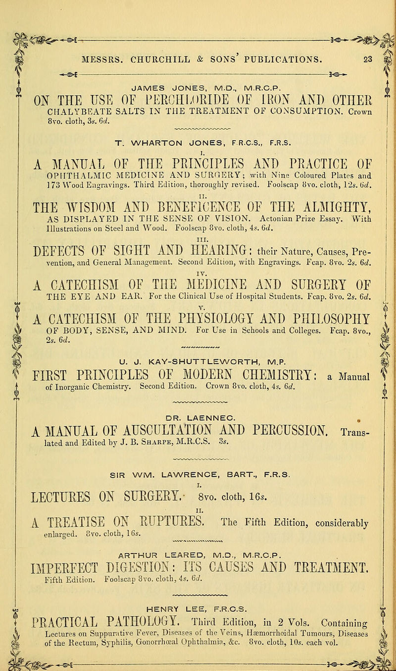 [^^ *-«^ ; -■ 3-©-.- ■■ MESSRS. CHURCHILL & SONS' PUBLICATIONS. 23 « C't 30 » JAMES JONES, M.D., M.R.C.P. ON THE USE OF PERCHLORIDE OF IRON AND OTHER CHALYBEATE SALTS IN THE TREATMENT OF CONSUMPTION. Crown 8vo. cloth, 3s. 6d. T. VA/HARTON JONES, FR.CS., F.R.S. A MANUAL OF THE PRINCIPLES AND PRACTICE OF OPHTHALMIC MEDICINE AND SURCERY; with Nine Coloured Plates and 173 Wood Engravings. Third Edition, thoroughly revised. Foolscap fJvo. cloth, 12s. 6d. THE WISDOM AND BENEFICENCE OF THE ALMIGHTY, AS DISPLAYED IN THE SENSE OF VISION. Actonian Prize Essay. With Illustrations on Steel and Wood. Foolscap 8vo. cloth, 4s. 6d. III. DEFECTS OF SIGHT AND HEARING: their Nature, Causes, Pre- vention, and General Management. Second Edition, with Engravings. Fcap. 8vo. 2s. 6d. IV. A CATECHISM OF THE MEDICINE AND SURGERY OF THE EYE AND EAR. For the Clinical Use of Hospital Students. Fcap. 8vo. 2s. 6c/. A CATECHISM OF THE PHYSIOLOGY AND PHILOSOPHY OF BODY, SENSE, AND MIND. For Use in Schools and Colleges. Fcap. 8vo., 2s. 6d. U. J. KAY-SHUTTLENA/ORTH, M.P. FIRST PRINCIPLES OF MODERN CHEMISTRY: a Manual of Inorganic Chemistry. Second Edition. Crown 8vo. cloth, 4s. 6d. DR. LAENNEC. , A MANUAL OF AUSCULTATION AND PERCUSSION. Trans- lated and Edited by J. B. Sharpb, M.R.C.S. 3s. SIR WM. LA\A/RENCE, BART., F.R.S. LECTURES ON SURGERY.- 8vo. doth, I65. A TREATISE ON RUPTURES. The Fifth Edition, considerably enlarged. 8vo. cloth, 16s. ARTHUR LEARED, M.D., M.R.C.P. IMPERFECT DIGESTION: ITS CAUSES AND TREATMENT. Fifth Edition. Foolscap 8vo. cloth, 4s, 6d. HENRY LEE, F.R.C.S. PRACTICAL PATHOLOGY. Third Edition, in 2 Vols. Containing Lectures on Suppurative Fever, Diseases of the Veins, HEemorrhoidal Tumours, Diseases lA of the Rectum, Syphilis, Gonorrhoeal Ophthalmia, &c. 8vo. cloth, 10s. each vol. ^ -€#c^*^ j^r^^>S
