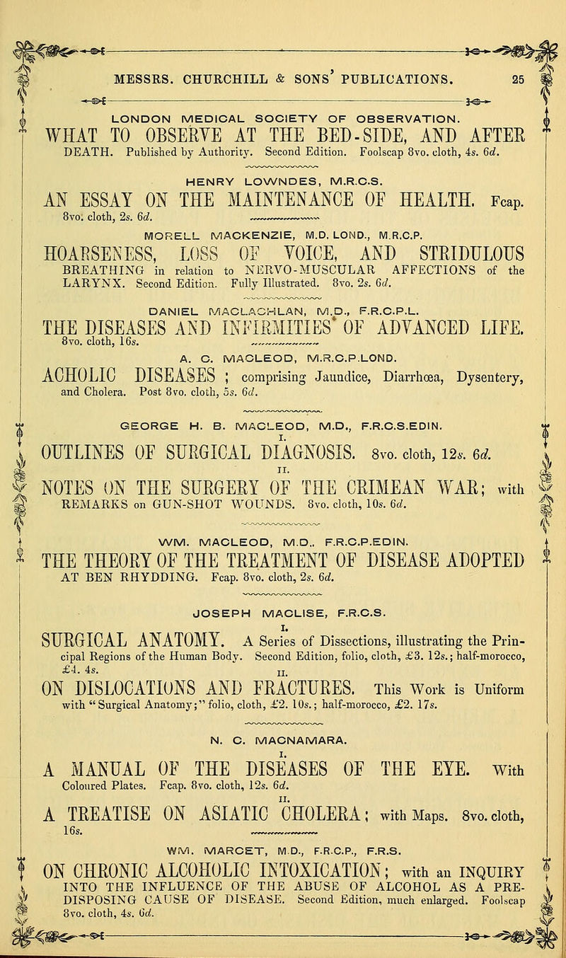 —^f : 3^^ \ LONDON MEDIOAL SOCIETY OF OBSERVATION. WHAT TO OBSERVE AT THE BED-SIDE, AND AETER * DEATH. Published by Authority. Second Edition. Foolscap 8vo. cloth, 4s. 6d. HENRY LONA^NDES, M.R.O.S. AN ESSAY ON THE MAINTENANCE OE HEALTH. Fcap. 8vo. cloth, 2s. 6d. - MORELL MACKENZIE, M.D, LOND., M.R.C.P. HOARSENESS, LOSS OE VOICE, AND STRIDDLOUS BREATHING in relation to NERVO-MUSCULAR AFFECTIONS of the LARYNX. Second Edition. Fully Illustrated. 8vo. 2s. 6d. DANIEL MACLACHLAN, M.D., F.R.C.P.L. THE DISEASES AND INFIRMITIES* OE ADVANCED LIEE. 8vo. cloth, 16s. « ~— A. C. MACLEOD, M.R.C.P.LOND. ACHOLIC DISEASES ; comprising Jaundice, Diarrhoea, Dysentery, and Cholera. Post 8vo, cloth, 5s. 6d. V GEORGE H. B. MACLEOD, M.D., F.R.C.S.EDIN. I OUTLINES OE SURGICAL DIAGNOSIS. 8vo. doth, 12.. 6d. NOTES ON THE SURGERY OE THE CRIMEAN WAR; with REMARKS on GUN-SHOT WOUNDS. 8vo. cloth, 10s. 6d. i \^ \A/M. MACLEOD, M.D.. F.R.C.P.EDIN. ^ THE THEORY OE THE TREATMENT OF DISEASE ADOPTED ^ AT BEN RHYDDING. Fcap. 8vo. cloth, 2s. 6d. JOSEPH MACLISE, F.R.C.S. I. SURGICAL ANATOMY, a Series of Dissections, illustrating the Prin- cipal Regions of the Human Body. Second Edition, folio, cloth, £3. 12s.; half-morocco, £4. 4s.  II ON DISLOCATIONS AND FRACTURES. This Worls is Uniform with Surgical Anatomy; folio, cloth, £2. 10s.; half-morocco, £2. 17s. N. C. MACNAMARA. A MANUAL OF THE DISEASES OF THE EYE. With Coloured Plates. Fcap. 8vo. cloth, 12s. 6a!, A TREATISE ON ASIATIC CHOLERA; with Maps. Svo.cioth, 16s. WM. MARCET, M.D., F.R.C.P., F.R.S. f ON CHRONIC ALCOHOLIC INTOXICATION; with an INQUIRY f K INTO THE INFLUENCE OF THE ABUSE OF ALCOHOL AS A PRE- 'l DISPOSING CAUSE OF DISEASE. Second Edition, much enlarged. Foolscap 8vo. cloth, 4s. 6d. \y -<ii$^*-^ 3«* -^m^l