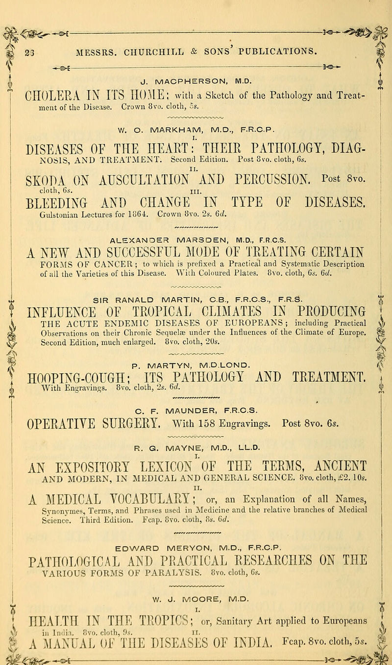 M 23 MESSRS. CHURCHILL & sons' PUBLICATIONS. -3«— J. MACPHERSON, M.D. CEOLERA IN ITS IIO.UE; witli a sketch of the Pathology and Treat- ment of the Disease. Crown 8vo. cloth, Zs. W. O. MARKHAM, M.D., F.R.C.P. DISEASES OF THE HEART:' THEIR PATHOLOGY, DIAG- NOSIS, AND TREATMENT. Second Edition. Post 8vo. cloth, 6s. SKODA ON AUSCULTATIOn'aND PERCUSSION. Post 8vo. cloth, 6s. HI. BLEEDING AND CHANGE IN TYPE OF DISEASES. Gidstonian Lectures for lo64. Crown 8vo. 2s. 6d. ALEXANDER MARSDEN, M.D., F.R.C.S. A NEW AND SUCCESSFUL MODE OF TREATING CERTAIN FORMS OF CANCER; to which is prefixed a Practical and Systematic Description of all the Varieties of this Disease. With Coloured Plates. 8vo. cloth, Ga. 6U. SIR RANALD MARTIN, C.B., F.R.C.S., F.R.g. INFLUENCE OF TROPICAL CLIMATES IN PRODUCING , THE ACUTE ENDEMIC DISEASES OF EUROPEANS; including Practical ^y Observations on their Chronic Sequelae under the Influences of the Climate of Europe. ^ Second Edition, much enlarged. 8vo. cloth, 20s, W ^ P. MARTYN, M.D.LOND. ^ HOOPING-COUGH; ITS PATHOLOGY AND TREATMENT. With Engravings. 8vo. cloth, 2s. 6d. C. F. MAUNDER, F.R.C.S. OPERATIYE SURGEEY. with 158 EDgravings. Post 8vo. 6s. R. G. MAYNE, M.D., LL.D. AN EXPOSITORY LEXICON'oF THE TERMS, ANCIENT AND MODERN, IN MEDICAL AND GENERAL SCIENCE. 8vo. cloth, £2. 10s. II. A MEDICAL YOCABULARY; or, an Explanation of all Names, Sj'nonymes, Terms, and Phrases used in Medicine and the relative branches of Medical Science. Third Edition. Fcap. 8vo. cloth, 8s. 6a'. EDWARD MERYON, M.D., F.R.C.P. PATHOLOGICAL AND PIUCTICAL EESEARCHES ON THE VARIOUS FORMS OF PARALYSIS. 8vo. cloth, 6s. I W. J. MOORE, M.D. t HEALTH IN THE TROPICS ;''or. Sanitary Art applied to Europeans