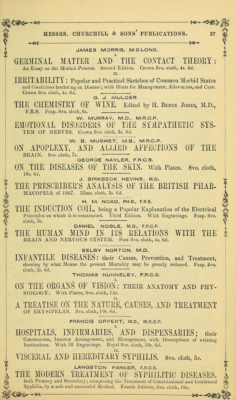 -. 3^-,- V JAMES MORRIS, M D.LOND. GERMINAL MATTER AND''THE CONTACT THEOEY: An Essay on the Morbid Poisons, Second Edition. Crown 8vo. cloth, 4s. 6d. II. IE-E.ITABILITY l Popular and Practical Sketches of Common Morbid States and Conditions bordering on Disease; with Hints for Management, Alleviation, and Cure. Crown 8vo. cloth, 4s. 6d, v, G. J. MULDER. THE CHEMISTRY OE WINE. Edited by II. Bence Jones, M.D., F.R.S. Fcap. 8vo. cloth, 6s. ~™ \A/. MURRAY, M.D., M.R.C.P. EMOTIONAL DISORDERS OE TEE S^AtPATHETIC SYS- TExM OF NERVES. Crown 8vo. cloth, 3s. 6d. W. B. MUSHET, M.B., M.R.C.P. ON APOPLEXY, AND ALLIED AFEECTIONS OE THE BRAIN. 8vo. cloth, 7s. -~~-— GEORGE NAYLER, F.R.C.S. ON THE DISEASES OE THE SKIN. AVith Plates. Svo. doth, lOs. 6(i!. J. BIRKBECK NEVINS, M.D. THE PRESCPJBER'S ANALYSIS OE THE BEITISH PHAE- MACOPEIA of 1867. 32mo. cloth, 3s. 6d. H. M. NOAD, PH.D., F.R.S. THE INDUCTION COIL, being a Popular Explanation of the Electrical Principles on which it is constructed. Third Edition. With Engravings. Fcap. 8vo. cloth, 3s, — DANIEL NOBLE, M.D., F.R.C.P. THE HUMAN MIND IN ITS EELATIONS WITH THE BRAIN AND NERVOUS SYSTEM. Post 8vo. cloth, 4s. 6rf. SELBY NORTON, M.D. INEANTILE DISEASES: their Caitses, Prevention, and Treatment, showing by what Means the present Mortality may be greatly reduced. Fcap. Svo. cloth, 2s. 6d. THOMAS NUNNELEY, F.R.O.S. ON THE OEGANS OF VISION: theik anatomy and phy- siology. With Plates, 8vo. cloth, 15s. A TEEATISE ON THE NATUEE, CAUSES, AND TEEATMENT of erysipelas. Svo. cloth, 10s. 6d. ■ FRANCIS OPPERT, M.D., M.R.C.P. HOSPITALS, INEIEMAEIES/'AND DISPENSAEIES; their Construction, Interior Arrangement, and Management, with Descriptions of existing Institutions. With S8 Engravings. Royal 8vo. cloih, 10s. Hd. YISCEEAL AND HEEEDITAM^PHILIS. 8vo. doth, 5.. LANGSTON PARKER, F.R.C.S. THE MODEEN TEEATMENT OE SYPHILITIC DISEASES, ^ both Primary and Secondary; comprising the Treatment of Constitutional and Conhrmed ^ Syphilis, by a safe and successful Method. Fourth Edition, 8vo. cloth, lUs. p^*—^^^ i^^