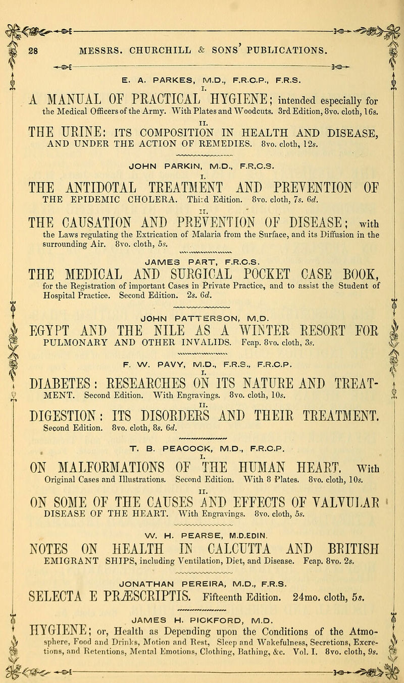 \ -.-©^ j^— ,j E. A. PARKES, M.D., F.R.C.P., F.R.S. A MANUAL OF PRACTICAl/ HYGIENE; intended especially for the Medical Officers of the Army. With Plates and Woodcuts. 3rd Edition, 8vo. cloth, 16s. THE UEINE: its composition in health and disease, AND UNDER THE ACTION OF REMEDIES. 8vo. cloth, 12s. JOHN PARKIN, M.D., F.R.C.S. THE ANTIDOTAL TREATMENT AND PEEYENTION OE THE EPIDEMIC CHOLERA. Thivd Edition. 8vo. cloth, 7s. 6c;. THE CAUSATION AND PREVENTION OE DISEASE; with the Laws regulating the Extrication of Malaria from the Surface, and its Diffusion in the surrounding Air. 8vo. cloth, 5s. JAMES PART, F.R.C.S. THE MEDICAL AND SURGICAL POCKET CASE BOOK, for the Registration of important Cases in Private Practice, and to assist the Student of Hospital Practice. Second Edition. 2s. 6d. JOHN PATTERSON, M.D. EGYPT AND THE NILE AS A WINTER RESORT EOR , PULMONARY AND OTHER INVALIDS. Fcap. 8to. cloth, 3s. « F. W. PAVY, M.D., F.R.S., F.R.C.P. DIABETES : RESEARCHES ON ITS NATURE AND TREAT- MENT. Second Edition. With Engravings. 8vo. cloth, 10s. DIGESTION: ITS DISORDERS AND THEIR TREATMENT. Second Edition. 8vo. cloth, 8s. 6c;. T. B. PEACOCK, M.D., F.R.C.P. ON MALEORMATIONS OE THE HUMAN HEART, with Original Cases and Dlustrations. Second Edition. With 8 Plates. 8vo. cloth, 10s. ON SOME OF THE CAUSES AND EEEECTS OF YALYUIAR « DISEASE OF THE HEART. With Engravings. 8vo. cloth, 5s. W. H. PEARSE, M.D.EDIN. NOTES ON HEALTH IN CALCUTTA AND BRITISH EMIGRANT SHIPS, including Ventilation, Diet, and Disease. Fcap. 8vo. 2s. JONATHAN PEREIRA, M.D., F.R.S. SELECTA E PRiESCRIPTIS. Fifteenth Edition. 24mo. cloth, 5*. 1^ ^ ^ JAMES H. PICKFORD, M.D. * HYGIEjNE; or, Health as Depending upon the Conditions of the Atmo- A spliert', Food and Drinks, Motion and Rest, Sleep and Wakefulness, Secretions, Excre- m tions, and Retentions, Mentnl Kmotions, Clothing, Bathing, &c. Vol. I. 8vo. cloth, 9s. ^■ ^^r75f-<r^ *^ — ^**-^$#^|